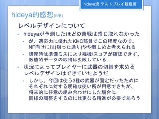 hideya的感想(5/6)
レベルデザインについて
• hideyaが予測したほどの苦戦は感じ取れなかった
• が、適応力に優れたKMC部員でこの程度なので、
NF向けには(狙った通り)やや難しめと考えられる
• 講座時は準備ミスにより残機/スコアが確認できず、
数値的データの取得は失敗している
• 状況によってプレイヤーに武器の切替を求める
レベルデザインはできていたようだ
• しかし、今回は使う3種の武器が固定だったために
それぞれに対する明確な使い所が用意できたが、
将来的に任意の組み合わせにした場合に
同様の調整をするのには更なる精進が必要であろう
hideya流 テストプレイ観察術
 