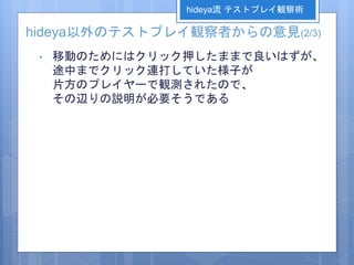 hideya以外のテストプレイ観察者からの意見(2/3)
• 移動のためにはクリック押したままで良いはずが、
途中までクリック連打していた様子が
片方のプレイヤーで観測されたので、
その辺りの説明が必要そうである
hideya流 テストプレイ観察術
 