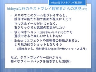hideya以外のテストプレイ観察者からの意見(3/3)
• スマホでこのゲームをプレイすると、
操作は可能だが指で画面が見えにくそう
• マウスホイールだけじゃなく、
右クリックでも武器の変更がしたい
• 後ろ向きショット(逃げ撃ちがしやすい)とかも
選択できると楽しいかもしれない
• Sniperにエフェクトや着弾音の特徴があると、
より魅力的なショットとなりそう
• (現時点でも、発射音はSniperだけ他ショットと違う)
など、テストプレイヤー以外からも
様々なフィードバックを頂きました(感謝)
hideya流 テストプレイ観察術
 