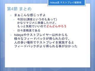 第4節 まとめ
• まぁこんな感じっすよ
• 今回は(講座というのもあって)
かなりマジメに準備したけど、
もっと気軽でいいのでどんどんやろう
• 日々是精進である
• hideyaやテストプレイヤー以外からも
様々なフィードバックが得られたので、
人の多い場所でテストプレイを実施すると
フィードバックがより得られる事が分かった
hideya流 テストプレイ観察術
 