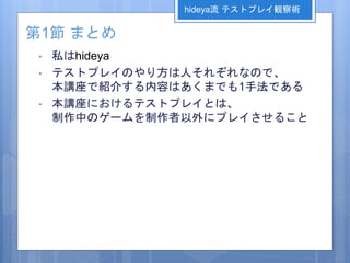 第1節 まとめ
• 私はhideya
• テストプレイのやり方は人それぞれなので、
本講座で紹介する内容はあくまでも1手法である
• 本講座におけるテストプレイとは、
制作中のゲームを制作者以外にプレイさせること
hideya流 テストプレイ観察術
 