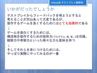 いかがだったでしょうか
テストプレイからフィードバックを得ようとすると
考えることが沢山あって大変であるが、
製作するゲームを良くするためにはとても効果的である
↓
ゲームを面白くするためには、
構成物を製作するための技術力(プログラム, 絵, 音,,,)は勿論、
観察力や考察力といった様々な力も意味を持つ
↓
そしてそれらを身につけるためには、
やっぱり実際にやってみるのが一番
hideya流 テストプレイ観察術
 