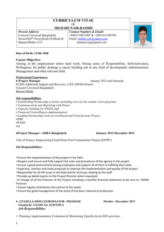 CURRICULUM VITAE
OF
MD.HARUN-OR-RASHID
Present Address:
Concern Universal Bangladesh
House#8(4th
Floor),Road-28,Block-K
Banani,Dhaka-1213
Contact Numbers & Email:
+8801716873907 & +8801811588780
Email: rashid_cox@yahoo.com
Jamuna.org@gmail.com
Date of birth: 15-06-1968
Career Objective:
Aiming at the employment where hard work, Strong sense of Responsibility, Self-motivation,
Willingness for public dealings a career building job in any field of development Administration,
Management and other relevant field.
Professional Experiences
● Project Manager January 2013 and Onwards
ECHO-Additional Support and Recovery ,LIFE (DFID) Project
Concern Universal Bangladesh
Banani,Dhaka
Job responsibilities:
▪ Establishing Partnership activities including over see the routine work of partner
▪ Communication and Reporting with Donor
▪ Capacity building for PNGO staff
▪ Financial Controlling in implementation
▪ Leading Partnership work on Livelihood and Food Security Project
▪DRR
▪WASH
▪etc
●Project Manager –ADRA Bangladesh January 2012-December 2012
Title of Project: Empowering Flood Prone Poor Communities Project (EFPPC)
Job Responsibilities:
▪Ensure the implementation of the project in the field
▪Respect and ensure and fully support the rules and procedures of the agency in the project
▪Ensure a good environment among employees and support all of them in fulfilling their tasks
▪Supervise, monitor and make proposals to improve the implementation and quality of the project
▪Responsible for all HR issues in the field and for all issues relating to the staff
▪Provide up dated reports to the Project Director when requested
▪In charge of all the finances of the Project including a monthly financial statement to be sent to ADRA▪
Finances
▪Ensure regular inventories and control of the assets
▪Ensure the good management of the stock of the basic material of production
● UPAZILLA DRM COORDINATOR –PROSHAR October –December 2011
Funded by: USAID Via ACD/VOCA
Job Responsibilities
▪ .Planning, Implementation, Evaluation & Monitoring Upazilla levels SO3 activities,
1
 