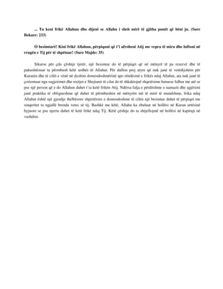 ... Ta keni frikë Allahun dhe dijeni se Allahu i sheh mirë të gjitha punët që bëni ju. (Sure 
Bekare: 233) 
O besimtarë! Kini frikë Allahun, përpiquni që t’i afroheni Atij me vepra të mira dhe luftoni në 
rrugën e Tij për të shpëtuar! (Sure Majde: 35) 
Sikurse për çdo çështje tjetër, një besimtar do të përpiqet që në mënyrë të pa rezervë dhe të 
pakushtëzuar ta përmbush këtë urdhër të Allahut. Për dallim prej atyre që nuk janë të vetëdijshëm për 
Kuranin dhe të cilët e vënë në dyshim domosdoshmërinë apo rëndësinë e frikës ndaj Allahut, ata nuk janë të 
çorientuar nga sugjerimet dhe nxitjet e Shejtanit të cilat do të shkaktojnë shqetësime hutuese lidhur me atë se 
pse një person që e do Allahun duhet t’ia ketë frikën Atij. Ndërsa falja e përditshme e namazit dhe agjërimi 
janë praktika të obligueshme që duhet të përmbushen në mënyrën më të mirë të mundshme, frika ndaj 
Allahut është një gjendje thelbësore shpirtërore e domosdoshme të cilën një besimtar duhet të përpiqet me 
sinqeritet ta ngjallë brenda vetes së tij. Bashkë me këtë, Allahu ka zbuluar në hollësi në Kuran urtësinë 
hyjnore se pse njeriu duhet të ketë frikë ndaj Tij. Këtë çështje do ta shtjellojmë në hollësi në kapitujt në 
vazhdim. 
 
