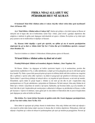 FRIKA NDAJ ALLAHUT SIÇ 
PËRSHKRUHET NË KURAN 
O besimtarë! Kini frikë Allahun ashtu si i takon Atij dhe vdisni vetëm duke qenë myslimanë! 
(Sure Ali Imran: 102) 
Ajeti “kini frikën e Allahut ashtu si i takon Atij” zbulon një çështje e cila është trajtuar në Kuran në 
mënyrën më të hapur dhe më të hollësishme. Çfarë lloji i frikës, çfarë niveli i gjendjes shpirtërore dhe 
ashpërsia e ndalimit të gjitha janë shpjeguar individualisht në ajetet e Allahut. Pa dyshim se ky është njëri 
prej synimeve më të rëndësishme të shpalljes së Kuranit: 
Ky (Kuran) është shpallje e qartë për njerëzit, me qëllim që ata të marrin paralajmërim 
nëpërmjet tij, që ta dinë se Allahu është Një Zot i Vetëm dhe që të këshillohen njerëzit e mençur! 
(Sure Ibrahim: 52) 
Tani do të shohim se si duhet t’i frikësohemi Allahut përmes ajeteve të Kuranit. 
Të kemi frikën e Allahut ashtu siç dimë më së miri 
Prandaj frikësojuni Allahut sa të mundeni, dëgjoni e binduni... (Sure Tegabun: 16) 
Në Kuran, Allahu i ka shpjeguar në hollësi njerëzimit fuqinë e tij të amshueshme, pozitën dhe 
superioritetin madhështor të Tij, si edhe ndëshkimin e ashpër që Ai ka përgatitur për ata të cilët kanë ngritur 
krye kundër Tij. Duke e pasur këtë parasysh pritet që njeriu të reflektoj thellë mbi këto realitete me sinqeritet 
dhe si qëllimet e njeriut ashtu edhe veprimet e tij duhet të pasqyrojnë një qëndrim të informuar ndaj tyre. 
Njeriu duhet t’i qaset kësaj çështjeje në mënyrë aktive, siç tregohet në ajetin Kuranor, sa më mirë që mundet. 
Domethënë, njeriu duhet të çmojë fuqinë e Allahut sa më mirë që din dhe të jetë i kujdesshëm ndaj 
paralajmërimeve të Tij për ndëshkimin e përjetshëm në Xhehenem. Në këtë mënyrë, frika ndaj Allahut do të 
bëhet një e vërtetë e natyrshme në zemrën e një njeriu. Gjithashtu, një besimtar duhet, aq sa ka mundësi, të 
ketë frikë dhe të jetë i kujdesshëm për moskryerjen e adhurimit të obliguar siç përshkruhet në Kuran, si edhe 
për kryerjen e veprave të ndaluara, sepse gjërat për të cilat duhet të frikësohemi dhe të jemi të kujdesshëm 
janë shpjeguar po ashtu në hollësi në Kuran: 
Dhe kështu, Ne e kemi zbritur Kuranin në gjuhën arabe dhe i kemi shpjeguar paralajmërimet, 
që ata t’ua vënë veshin. (Sure Ta Ha: 113) 
Këtu duhet të sqarojmë një çështje shumë të rëndësishme: frika ndaj Allahut nuk është një ndjenjë e 
cila mund të arrihet duke kaluar nëpër stacione të shumta dhe të vështira shpirtërore. Përkundrazi, është një 
ndjenjë e fuqishme që e ndien në mënyrë të pashmangshme çdo njeri që mendon pa paragjykime. Personi që 
 