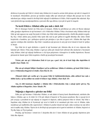 dëshiron të posedoj një frikë të vërtetë ndaj Allahut do të mund ta arrinte këtë përmes një akti të sinqertë të 
të menduarit. Domethënë, personi që mendon madje edhe një sekond për vdekjen dhe pasojat me të cilat 
ndeshemi pas vdekjes mund të zhvillojë këtë ndjenjë të ndërthurur të frikës, frikë-respektit dhe nderimit. Kjo 
varet plotësisht nga mendjemprehtësia e personit dhe nga aftësia e tyre për të qenë të sinqertë. 
Ta kesh frikën e Allahut edhe pse nuk e sheh Atë 
Për të shmangur hutinë me frika tjera të dynjasë, Allahu ka përshkruar po ashtu në Kuran ndjenjat 
edhe gjendjen shpirtërore të një besimtari i cili i frikësohet Allahut. Frika e besimtarit ndaj Allahut është një 
frikë që nuk ngjason me asnjë lloj tjetër të frikës; kjo frikë është jashtëzakonisht e thellë dhe përplot respekt. 
Ky lloj i frikës dallon prej çfarëdo frike tjetër dhe nuk ka për qëllim të ngjallë dhimbje dhe siklet. Është 
krejtësisht e kundërta, ajo i përkujton njerëzit për përuljen e tyre dhe të qenit rob i Allahut dhe hapë dhe 
zgjeron vetëdijen dhe intelektin. Kjo frikë i mundëson një personi të arrij një nivel shumë të lartë të sjelljes 
së drejtë. 
Kjo frikë do të ngrit dëshirën e zjarrtë të një besimtari për Ahiretin dhe do të nxis shpresën dhe 
lakminë për Ahiret. Frika ndaj Allahut e ngrit po ashtu për shumë herë afërsinë dhe dashurinë e besimtarit 
ndaj Allahut; është një ndjenjë thelbësore e cila lejon përjetimin e kënaqësive të mëdha shpirtërore. Kurani 
përmend në shumë ajete frikë-respektin e thellë që posedojnë besimtarët: 
Vërtet, për ata që i frikësohen Zotit të tyre pa e parë Atë, do të ketë falje dhe shpërblim të 
madh! (Sure Mulk: 12) 
Dhe ata që mbajnë lidhjet (familjare) që ka urdhëruar Allahu të mbahen, që kanë frikë Zotin e 
tyre e i frikësohen llogarisë së rëndë; (Sure Rra’d: 21) 
(Xheneti është) për secilin që e ka pasur frikë të Gjithëmëshirshmin, edhe atëherë kur nuk e 
shihte kush, e që ka ardhur me zemër të kthyer (nga Allahu). (Sure Kaf: 33) 
Ata, të cilët kumtuan shpalljet e Allahut dhe i frikësoheshin Atij e askujt tjetër përveç Tij. 
Allahu mjafton si llogaritës. (Sure Ahzab: 39) 
Ndjenja e shpresës e përzier me frikë 
Edhe pse një besimtar i frikësohet Allahut, ai nuk duhet të harroj kurrë dhembshurinë, mëshirën dhe 
faljen e Allahut, apo se Ai është Ai i Cili për shkak të bujarisë së Tij pranon pendimin. Kjo si pasojë do të 
jetë arsyeja e posedimit të një ndjenje të sinqertë të shpresës, ndërsa përjeton frikë të vërtetë. Një frikë e 
fuqishme ndaj Allahut do të frymëzojë një nivel të thellë të të menduarit për këto veti të Allahut, duke 
mundësuar që madhështia dhe superioriteti i Allahut të çmohet shumë më tepër, duke rezultuar me një afërsi 
më të madhe ndaj Allahut. Njeriu do të zhvillojë një perceptim më të qartë të mëshirës së Allahut, bujarisë së 
Tij dhe faljes së Tij të pafund. 
Prandaj, një besimtar i vërtetë do t’i drejtohet dhe do t’i lutet Allahut në një gjendje shpirtërore plot 
frikë dhe shpresë: 
 