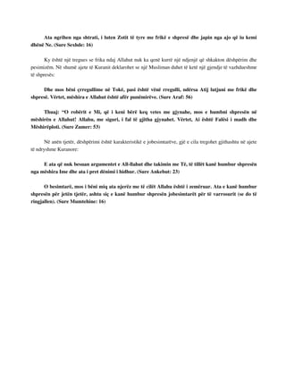 Ata ngrihen nga shtrati, i luten Zotit të tyre me frikë e shpresë dhe japin nga ajo që iu kemi 
dhënë Ne. (Sure Sexhde: 16) 
Ky është një tregues se frika ndaj Allahut nuk ka qenë kurrë një ndjenjë që shkakton dëshpërim dhe 
pesimizëm. Në shumë ajete të Kuranit deklarohet se një Musliman duhet të ketë një gjendje të vazhdueshme 
të shpresës: 
Dhe mos bëni çrregullime në Tokë, pasi është vënë rregulli, ndërsa Atij lutjuni me frikë dhe 
shpresë. Vërtet, mëshira e Allahut është afër punëmirëve. (Sure Araf: 56) 
Thuaj: “O robërit e Mi, që i keni bërë keq vetes me gjynahe, mos e humbni shpresën në 
mëshirën e Allahut! Allahu, me siguri, i fal të gjitha gjynahet. Vërtet, Ai është Falësi i madh dhe 
Mëshirëploti. (Sure Zumer: 53) 
Në anën tjetër, dëshpërimi është karakteristikë e jobesimtarëve, gjë e cila tregohet gjithashtu në ajete 
të ndryshme Kuranore: 
E ata që nuk besuan argumentet e All-llahut dhe takimin me Të, të tillët kanë humbur shpresën 
nga mëshira Ime dhe ata i pret dënimi i hidhur. (Sure Ankebut: 23) 
O besimtarë, mos i bëni miq ata njerëz me të cilët Allahu është i zemëruar. Ata e kanë humbur 
shpresën për jetën tjetër, ashtu siç e kanë humbur shpresën jobesimtarët për të varrosurit (se do të 
ringjallen). (Sure Mumtehine: 16) 
 