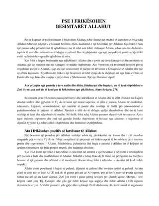 PSE I FRIKËSOHEN 
BESIMTARËT ALLAHUT 
Për të kuptuar se pse besimtarët i frikësohen Allahut, është shumë me rëndësi të kuptohet se frika ndaj 
Allahut është një ndjenjë e cila nxitë besimin, etjen, dashurinë e një besimtari për Allahun. Kjo frikë e ruan 
një person ndaj përvetësimit të qëndrimeve me të cilat nuk është i kënaqur Allahu, mban nën fre dëshirat e 
tepërta të unit dhe mbizotëron të këqijat e pafund. Kur të përjetohet nga një perspektivë pozitive, kjo frikë 
nxitë vazhdimisht vepra dhe qëndrime të mira. 
Kjo frikë e largon besimtarin nga ndëshkimi i Allahut dhe e joshë atë drejt kënaqësisë dhe mëshirës së 
Allahut, gjë që rezulton me një kënaqësi të madhe shpirtërore. Ajo frymëzon tek besimtari nevojën për të 
respektuar kufijtë e Allahut, i jap atij një vendosmëri të paepur në kërkimin e kënaqësisë së Allahut dhe një 
syçeltësi konstante. Rrjedhimisht, frika e një besimtari në këtë dynja do ta shpëtojë atë nga frika e Ditës së 
Fundit dhe nga frika dhe vuajtja e përjetshme e Xhehenemit. Një ajet Kuranor shpall: 
Ata që japin nga pasuria e tyre natën dhe ditën, fshehurazi dhe haptazi, do të kenë shpërblim te 
Zoti i tyre; ata nuk do të kenë pse të frikësohen apo pikëllohen. (Sure Bekare: 274) 
Besimtarët që u frikësohen paralajmërimeve dhe ndëshkimit të Allahut dhe të cilët i binden me kujdes 
absolut urdhrit dhe gjykimit të Tij do të kenë një moral superior, të cilin e pranon Allahu: të modestisë, 
tolerancës, kujdesit, devotshmërisë, një intelekt të pastër dhe vetëdije të thellë për përsosmërinë e 
pakrahasueshme të krijimit të Allahut. Njerëzit e tillë do të shfaqin sjellje shembullore dhe do të kenë 
vetëdije të lartë dhe ndjeshmëri të madhe. Në thelb, frika ndaj Allahut pasuron shpirtërisht besimtarin. Ajo e 
ngrit vizionin shpirtëror dhe lind një gjendje fisnike shpirtërore të forcuar nga aludimet e ndjeshme të 
dijenisë hyjnore; ky është çelësi i shpërblimit dhe lumturisë së përjetshme. 
Ata i frikësohen pozitës së lartësuar të Allahut 
Një besimtar që posedon për Allahun vetëdije ashtu siç përshkruhet në Kuran dhe i cili mendon 
sinqerisht për vetitë e Tij do të fillojë menjëherë të përjetojë atë frikë-respekt të brendshëm që e meriton 
pozita dhe superioriteti i Allahut. Madhështia, pafundësia dhe fuqia e pafund e Allahut do të krijojnë në 
qenien e besimtarit një frikë përplot respekt dhe mahnitje absolute. 
Kjo frikë është një frikë e natyrshme, e cila rritet në zemrën e një besimtari i cili është i vetëdijshëm 
për pozitën e lartë dhe madhështore të Allahut. Shkallët e kësaj frike do të rriten në përpjestim me forcën e 
besimit të një personi dhe aftësinë e të menduarit. Kuran kësaj frike i referohet si hashiat (të kesh frikë-respekt). 
Allahu është poseduesi i fuqisë së pafund, dijenisë së pafund dhe posedon urtësi të pafund. Ai bën 
çfarë të dojë kur të dojë Ai. Ai nuk do të pyetet për atë që Ai vepron, por ai do t’i marr në pyetje njerëzit 
lidhur me atë që ata kanë vepruar. Zoti ynë është i pasur përtej nevojës për çfarëdo qenie. Mirëpo, i tërë 
krijimi varet prej Tij. Çdonjëri dhe çdo gjë është krijuar nga asgjëja dhe është Allahu i Cili siguron 
ekzistencën e tyre. Ai është pronari i çdo gjëje dhe i çdokujt. Po të dëshironte Ai, do të mund të asgjësonte 
 