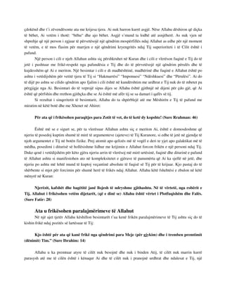 çdokënd dhe t’i zëvendësonte ata me krijesa tjera. Ai nuk harron kurrë asgjë. Nëse Allahu dëshiron që diçka 
të bëhet, Ai vetëm i thotë: “bëhu“ dhe ajo bëhet. Asgjë s’mund ta lodhë atë asnjëherë. As nuk vjen në 
shprehje që një person i zgjuar të përvetësojë një qëndrim mospërfillës ndaj Allahut as edhe për një moment 
të vetëm, e të mos flasim për marrjen e një qëndrimi kryengritës ndaj Tij superioriteti i të Cilit është i 
pafund. 
Një person i cili e njeh Allahun ashtu siç përshkruhet në Kuran dhe i cili e vlerëson fuqinë e Tij do të 
jetë i pushtuar me frikë-respekt nga pafundësia e Tij dhe do të përvetësojë një qëndrim përulës dhe të 
kujdesshëm që Ai e meriton. Një besimtar i cili e di madhështinë, madhërinë dhe fuqinë e Allahut është po 
ashtu i vetëdijshëm për vetitë tjera të Tij si “Hakmarrësi” “Imponuesi” “Ndëshkuesi” dhe “Përulësi”. Ai do 
të dijë po ashtu se cilido qëndrim apo fjalim i cili është në kundërshtim me urdhrat e Tij nuk do të mbetet pa 
përgjigje nga Ai. Besimtari do të veprojë sipas dijes se Allahu është gjithnjë në dijeni për çdo gjë, që Ai 
është që përfshin dhe rrethon gjithçka dhe se Ai është më afër tij se sa damari i qafës së tij. 
Si rezultat i sinqeritetit të besimtarit, Allahu do ta shpërblejë atë me Mëshirën e Tij të pafund me 
miratim në këtë botë dhe me Xhenet në Ahiret: 
Për ata që i frikësohen paraqitjes para Zotit të vet, do të ketë dy kopshte! (Sure Rrahman: 46) 
Është më se e sigurt se, për ta vlerësuar Allahun ashtu siç e meriton Ai, është e domosdoshme që 
njeriu të posedoj kuptim shumë të mirë të argumenteve (ajeteve) të Tij Kuranore, si edhe të jetë në gjendje të 
njoh argumentet e Tij në botën fizike. Prej atomit apo qelizës më të vogël e deri te yjet apo galaktikat më të 
mëdha, posedimi i diturisë së hollësishme lidhur me krijimin e Allahut forcon frikën e një personi ndaj Tij. 
Duke qenë i vetëdijshëm për këto gjëra njeriu arrin të vlerësoj më mirë urtësinë, fuqinë dhe diturinë e pafund 
të Allahut ashtu si manifestohen ato në kompleksitetet e gjërave të panumërta që Ai ka sjellë në jetë, dhe 
njeriu po ashtu më lehtë mund të kuptoj veçantinë absolute të fuqisë së Tij për të krijuar. Kjo pastaj do të 
shërbente si mjet për forcimin për shumë herë të frikës ndaj Allahut. Allahu këtë fshehtësi e zbulon në këtë 
mënyrë në Kuran: 
Njerëzit, kafshët dhe bagëtitë janë llojesh të ndryshme gjithashtu. Në të vërtetë, nga robërit e 
Tij, Allahut i frikësohen vetëm dijetarët, (që e dinë se) Allahu është vërtet i Plotfuqishëm dhe Falës. 
(Sure Fatir: 28) 
Ata u frikësohen paralajmërimeve të Allahut 
Në një ajet tjetër Allahu këshillon besimtarët t’ua kenë frikën paralajmërimeve të Tij ashtu siç do të 
kishin frikë ndaj pozitës së lartësuar të Tij: 
Kjo është për ata që kanë frikë nga qëndrimi para Meje (për gjykim) dhe i tremben premtimit 
(dënimit) Tim.” (Sure Ibrahim: 14) 
Allahu u ka premtuar atyre të cilët nuk besojnë dhe nuk i binden Atij, të cilët nuk marrin kurrë 
parasysh atë me të cilën është i kënaqur Ai dhe të cilët nuk i pranojnë urdhrat dhe ndalesat e Tij, një 
 