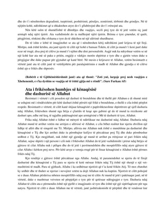 dhe do t’i nënshtrohen degradimit, turpërimit, poshtërimit, përuljes, zemërimit, tërbimit dhe grindjes. Në të 
njëjtën kohë, ndëshkimet që u shkaktohen atyre do t’i gllabërojnë dhe do t’i rrënojnë ata. 
Nën këtë sulm të shumëfishtë të dhimbjes dhe vuajtjes, secili prej tyre do të jetë vetëm siç janë 
armiqët ndaj njëri tjetrit. Ata vazhdimisht do ta mallkojnë njëri tjetrin. Britma e tyre çmendur, të qarët, 
përgjërimi, rënkimi dhe ofshama e tyre do të shkrihen në një ulërimë shurdhuese. 
Do të ishte e lehtë të imagjinohet se ata që i nënshtrohen këtij ndëshkimi janë krijesa të një lloji. 
Mirëpo, nuk është kështu, ata janë njerëz të cilët një kohë e banuan Tokën, të cilët ju mund t’i keni parë duke 
ecur në rrugë, disa prej të cilëve ju mund t’i njihni dhe dini personalisht. Asgjë nuk ka ndryshuar vetëm se në 
një kohë kur ata më së paku e pritën, engjëjt e vdekjes morën shpirtrat e tyre dhe e gjetën veten duke u 
përgjigjur dhe duke paguar për gjynahet që kanë bërë. Në mesin e krijesave të Allahut, vetëm besimtarët e 
vërtetë janë ata të cilët janë të vetëdijshëm për paralajmërimin e madh të Allahut dhe gjendja e të cilëve 
është ajo e frikës dhe shpresës: 
(Robërit e të Gjithëmëshirshmit janë) ata që thonë: "Zoti ynë, largoje prej nesh vuajtjen e 
Xhehenemit, e s'ka dyshim se vuajtja në të është gjëja më e rëndë". (Sure Furkan: 65) 
Ata i frikësohen humbjes së kënaqësisë 
dhe dashurisë së Allahut 
Besimtari i vërtetë i cili posedon një dashuri të brendshme dhe të thellë për Allahun e di shumë mirë 
se ushqimi më i rëndësishëm për këtë dashuri është përsëri një frikë e brendshme, e thellë e cila është përplot 
respekt. Besimtarët e vërtetë, të cilët kanë shijuar kënaqësitë e papërshkrueshme shpirtërore që sjell dashuria 
ndaj Allahut, frikësohen shumë nga bërja e çfarëdo të keqe apo gabimi që do të mund ta rrezikonte atë 
dashuri apo, edhe më keq, të ngjallte pakënaqësinë apo armiqësinë e Më të dashurit të tyre, Allahut. 
Frika ndaj Allahut është e lidhur në mënyrë të ndërlikuar me dashurinë ndaj Allahut. Dashuria ndaj 
Allahut mund të arrihet vetëm me arritjen e afërsisë së Allahut, e cila bëhet realitet kur njeriu zhvillon një 
lidhje të afërt dhe të sinqertë me Të. Mirëpo, afërsia me Allahun nuk është e mundshme pa dashurinë dhe 
kënaqësinë e Tij dhe kjo arrihet duke iu përmbajtur kufijve të përcaktuar prej Tij dhe duke përmbushur 
urdhrat e Tij. Kjo megjithatë, nuk është një gjendje që mund të arrihet pa rrënjosur së pari frikën ndaj 
Allahut, sepse shpirti i një personi i cili nuk i frikësohet Allahut do të jetë vazhdimisht i prirur ndaj bërjes së 
gjërave të cilat Allahu nuk i pëlqen dhe do të jetë i pavëmendshëm dhe mospërfillës ndaj atyre gjërave të 
cilat Allahu i kërkon prej neve. Për këtë arsye e vetmja rrugë për të fituar kënaqësinë e Allahut është përmes 
frikës ndaj Tij. 
Kjo renditje e gjërave është përcaktuar nga Allahu. Andaj, të paramendohet se njeriu do të fitojë 
dashurinë dhe kënaqësinë e Tij para se njeriu të ketë mësuar frikën ndaj Tij është një shenjë e një vet-mashtrimi 
të madh. Para së gjithash, Allahu i ka urdhëruar njerëzit që t’ia kenë frikën Atij. Të mos zbatohet 
ky urdhër dhe të thuhet se njeriut i nevojitet vetëm ta dojë Allahun nuk ka kuptim. Njerëzit të cilët pohojnë 
se e duan Allahun përderisa mbeten mospërfillës ndaj asaj me të cilën Ai mund të jetë i pakënaqur janë, në të 
vërtetë, duke e mashtruar vetveten në përpjekjet e tyre për të qetësuar ndërgjegjet e tyre. Dashuria ndaj 
Allahut të cilën ata e përmendin është një pjellë e imagjinatës së tyre dhe është një gjë sipërfaqësore për nga 
natyra. Njerëzit të cilët e duan Allahun me të vërtetë, janë jashtëzakonisht të përpiktë dhe të vendosur kur 
 