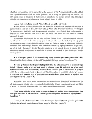 bëhet fjalë për besnikërinë e tyre ndaj urdhrave dhe ndalesave të Tij. Argumentimi se frika ndaj Allahut 
është e panevojshme në të vërtetë nuk dallon nga thënia: “nuk ka nevojë për agjërim, falje dhe adhurim.” Të 
tillët gjejnë prehje në shfajësime të llojllojshme jo vetëm lidhur me çështjen e frikës ndaj Allahut por 
gjithashtu për t’iu shmangur përmbushjes së shumë urdhrave të tjerë të Allahut. 
Ata e dinë se Allahu mund t’i ndëshkojë ata edhe në Tokë 
Kurani përmban përplot referenca lidhur me ndëshkimin e Allahut ndaj disa njerëzve si rezultat i 
gjynaheve që ata kanë bërë në Tokë. Përkundër faktit që Allahu u ka ofruar atyre mundësi të bollshme për 
t’iu shmangur atij, ata të cilët kanë këmbëngulur në mohimin e tyre të besimit kanë vuajtur pasojat e 
përgjigjes së Allahut përderisa ishin ende në Tokë për atë që kanë punuar dhe kanë mbetur si shembuj 
kryesor për të tjerët. 
Një shembull parësor lidhur me këtë është historia e Karunit, të cilit i ishte dhuruar pasuri e madhe 
nga Allahu. Kjo pasuri e madhe ishte pasojë që ai të bëhej mendjemadh dhe të zhvillojë një ndjenjë të 
vetëbesimit të tepruar. Njerëzit fillimisht ishin të bindur për fuqinë e madhe të Karunit dhe kishin një 
admirim të madh për të, mirëpo, më vonë, kur ai u ndesh me vdekjen e tij si pasojë e krenarisë së tij të fortë, 
ata më në fund e kuptuan të vërtetën. Karuni u shkatërrua në një mënyrë tërësisht të papritur dhe të 
pashembullt si pasojë e drejtpërdrejt e mosbindjes së tij dhe e bëri atë objekt të qartë mësimi që ta mësojë 
mbarë njerëzimi: 
Kur ai dilte para popullit të vet me stolitë e tij, ata që lakmonin jetën e kësaj bote thanë: “Ah! 
Sikur të na ishte dhënë edhe neve si Karunit! Vërtet që ai është njeri me fat.” (Sure Kasas: 79) 
Ne bëmë që Karunin dhe shtëpinë e tij t’i gëlltiste toka dhe askush nuk arriti që ta mbronte nga 
dënimi i Allahut, madje as ai vetë nuk mund ta mbronte veten. Të nesërmen, ata që më parë 
dëshironin të kishin qenë në vend të tij, thoshin: “Është shumë e qartë se Allahu është Ai që i jep 
bollëk dhe ia pakëson kujt të dojë prej robërve të Tij. Sikur Allahu të mos kishte mëshirë për ne, me 
të vërtetë që do të na kishte bërë të na gëlltiste toka. Ububu! Është shumë e qartë se mohuesit nuk 
kanë shpëtim!” (Sure Kasas: 81-82) 
Historia e Karunit dhe të dhënat tjera në Kuran për shumë bashkësi madhështore dhe të fuqishme që 
nuk kanë mundur të mbrojnë veten e tyre nga ndëshkimi i Allahut tërheqin vëmendjen në veçanti ndaj faktit 
se Allahu i ka ndëshkuar ata këtu në Tokë. Kjo e vërtetë shpjegohet në shumë ajete Kuranore: 
Vallë, a nuk udhëtojnë nëpër botë e të shohin se si kanë përfunduar popujt e mëparshëm? Ata 
kanë qenë më të fortë se këta dhe tokën e kanë shfrytëzuar dhe punuar më mirë se sa e punojnë këta... 
(Sure Rum: 9) 
...Vallë, a nuk e dinte ai, se Allahu kishte zhdukur para tij shumë brezni, që kishin qenë më të 
fuqishëm dhe që kishin grumbulluar më shumë pasuri se ai?... (Sure Kasas: 78) 
 