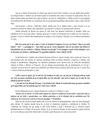 Ajo që e dallon një besimtar të vërtetë nga njerëzit tjerë është vetëdija e tyre për gjithë këto çështje, 
ata ndiejnë frikën e Allahut me një frikë-respekt të brendshëm dhe sillen në mënyrë të kujdesshme. Kur ata 
bëjnë ndonjë gabim apo bëjnë një vepër të gabuar, ata janë të vetëdijshëm se Allahu mund t’u jap përgjigje 
të menjëhershme dhe kështu ata i drejtohen Atij në një gjendje keqardhjeje dhe pendimi, duke e lutur Atë për 
falje. 
Një besimtar i vërtetë i frikësohet shumë Allahut por në të njëjtën kohë e vënë besimin e tij në 
mëshirën e pafund të Allahut. Kjo ndjeshmëri vjen thjesht si rezultat i të menduarit për Ahiretin. 
Allahu përmend në Kuran ata njerëz të cilët kanë një qëndrim krejtësisht të kundërt. Edhe pse 
ndëshkimi që do të pasojë është i shfaqur qartë për t’u parë, ata dështojnë që ta lidhin atë me realitetin e 
gjendjes së tyre të vështirë dhe këmbëngulin në sjelljen e tyre të gabuar. Gjendja e tyre në Kuran përshkruhet 
si vijon: 
Dhe kur panë një ré që u duk se vinte në drejtim të luginave të tyre, ata thanë: “Kjo re po sjell 
shiun!” “Jo!” – u përgjigj ai – “kjo është ajo që ju e keni shpejtuar: një erë që mbart një dënim të 
dhembshëm, që, me urdhrin e Allahut, shkatërron çdo gjë.” E në mëngjes u panë vetëm shtëpitë e tyre 
të zbrazëta; ja, kështu e ndëshkojmë Ne popullin keqbërës. (Sure Ahkaf: 24-25) 
Si përfundim kur i hedhim një vështrim Kuranit shohim se veprat e këqija, derisa njeriu që i kryen ato 
nuk pendohet dhe nuk pushon së vepruari menjëherë ashtu siç kërkon drejtësia e lartësuar e Allahut, nuk 
kalojnë të pandëshkuar. Megjithatë, ky ndëshkim nganjëherë arrin njerëzit këtu në Tokë dhe ndonjëherë 
shfaqet në Ditën e dhënies së llogarisë. Ata që shfaqin mosmirënjohje dhe që këmbëngulin në atë që e 
veprojnë, nuk janë kurrë të sigurtë nga ndëshkimi që Allahu mund ta dërgoj mbi ta për një çast të vetëm. Kjo 
e vërtetë në Kuran përshkruhet si vijon: 
Vallë, a jeni të sigurt, që Ai nuk do t’ju fundosë në tokë ose, që nuk do të dërgojë mbi ju stuhi 
me rërë, pa pasur mundësi që ju të gjeni dikë, që t’ju mbrojë? Apo jeni të sigurt, që Ai nuk do t’ju 
kthejë ju përsëri (në det) 
e, që nuk do t’ju dërgojë furtunë e t’ju fundosë për shkak të mosbesimit tuaj, pa pasur mundësi 
që të gjeni dikë, që t’ju mbrojë nga Ne? (Sure Isra’: 68-69) 
Profeti Muhammed (savs) shpreh drejtësinë e lartësuar të Allahut si vijon: 
“Pasha Atë në dorën e të Cilit është shpirti im, duhet të urdhëroni atë që është e ndershme dhe të 
ndaloni atë që është e pandershme, ose Allahu padyshim se do të dërgojë mbi ju ndëshkim prej Tij. 
Atëherë ju do të luteni por nuk do të merrni përgjigje.” (Tirmidhiu) 
Njerëzit nuk mund të jetojnë gjithë jetën e tyre në mënyrë të papërgjegjshme, sepse ata janë përgjegjës 
ndaj Allahut. Të shkohet kundër kësaj do të thotë të shkaktohet ashpërsia e ndëshkimit të Allahut. Të 
vazhdohet me vetëdije me një sjellje të tillë është dëshmi e qartë e dështimit për të vlerësuar fuqisë 
gjithëpërfshirëse të Allahut. Po të donte Allahu, Ai do të mund të tërhiqte në çdo moment të gjitha mirësitë 
që Ai ia ka dhuruar njerëzimit. Këtij fakti i referohen ajetet Kuranore të cituara më poshtë: 
 