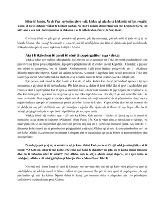 Sikur të donim, Ne do t’ua verbonim atyre sytë, kështu që ata do ta kërkonin më kot rrugën! 
Vallë, si do të shihnin? Sikur të kishim dashur, Ne do t’i kishim shndërruar ata (në krijesa të tjera) në 
atë vend e ata nuk do të mund as të shkonin e as të ktheheshin. (Sure Ja Sin: 66-67) 
E vërteta është se çdo gjë që posedon një person, çdo frymëmarrje, çdo sekondë të jetës së tij ia ka 
borxh Allahut, dhe pasiqë besimtarët e sinqertë janë të vetëdijshëm për këto të vërteta ata janë vazhdimisht 
të kujdesshëm për të mos i tejkaluar kufijtë e Allahut. 
Ata i frikësohen të qenit të zënë të papërgatitur nga vdekja 
Vdekja është një realitet. Mesatarisht, një person do të qëndrojë në Tokë për rreth gjashtëdhjetë vite 
pas të cilave fillon jeta e përjetshme. Kjo jetë e përjetshme do të jetohet ose në Kopshtin (Xhenetin) e pajisur 
me mirësi të panumërta, ose në Zjarrin (Xhehenemin), i cili është krijuar posaçërisht për t’i shkaktuar 
dhimbje trupit dhe shpirtit. Kurdo që Allahu dëshiron, Ai mund t’i jap fund jetës së një personi në Tokë dhe 
ta dërgojë atë në Ahiret dhe nuk ka dyshim se ky vendim mund të bëhet realitet sa çel e mbyll sytë. 
Një person nuk mund ta dijë kurrë se kur do të vdes, kohën kur do të përfundojë sprova e tij apo 
momentin e gjykimit të tij përfundimtar. Për këtë arsye ai duhet të ketë frikë dhe të jetë i kujdesshëm për 
t’mos u zënë i papërgatitur kur të vjen ai moment, kur s’do të ketë mundësi të jap llogari për veprimet e tij 
dhe kur do të jetë i ngarkuar me detyrime që ai ose i ka shpërfillur ose i ka shtyrë për më vonë dhe nuk i ka 
marr seriozisht. Kur engjëjt e vdekjes vijnë nuk ekziston më asnjë mundësi për të përmbushur detyrimet e 
papërfunduara apo për të kompensuar punën që është dashur të kryhet. Veprat e bëra deri në atë moment do 
të shërbejnë ose për përfitimin ose për humbjen e njeriut dhe njeriu do të thirret të jap llogari dhe do të 
mbajë përgjegjësinë për to apo do të shpërblehet për to, sipas rastit. 
Vdekja është një realitet nga i cili nuk ka kthim. Çdo njeriut i lejohet të “jetoj aq sa të mund të 
mendohej ai që donte të kujtonte (Allahun)” (Sure Fatir: 37). Kur të vjen koha e përcaktuar e vdekjes, pa 
marr parasysh se sa përgjërohet apo lutet një person atij nuk do t’i jepet një mundësi tjetër. Atij nuk do t’i 
dhurohet kohë shtesë për të përmbushur përgjegjësitë e tij ndaj Allahut që ai nuk i kishte përmbushur deri në 
atë kohë. Allahu i ka porositur besimtarët e sinqertë për të parandaluar që ata të bëhen të pavëmendshëm dhe 
mospërfillës: 
Prandaj jepni prej atyre mirësive që ju kam dhënë Unë, para se t’i vijë vdekja ndonjërit, e ai të 
thotë: “O Zoti im, sikur të më kishe lënë edhe një kohë të shkurtër në jetë, do të kisha dhënë lëmoshë 
dhe do të bëhesha ndër të mirët!” Por Allahu nuk ia shtyn afatin asnjë shpirti, që i vjen koha (e 
vdekjes); Allahu e di mirë gjithçka që bëni ju. (Sure Munafikun: 10-11) 
Njerëzit nuk duhet kurrë të jenë të kënaqur me vetveten dhe me atë që kanë bërë përderisa janë të 
vetëdijshëm që vdekja mund të bëhet realitet në çdo moment dhe për të mos qenë të papërgatitur për një 
përfundim që nuk ka kthim. Njeriu duhet të kaloj çdo moment duke u përpjekur për t’iu përmbajtur 
kufizimeve të përcaktuara prej Allahut. 
 