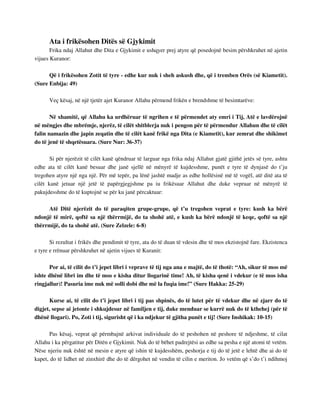 Ata i frikësohen Ditës së Gjykimit 
Frika ndaj Allahut dhe Dita e Gjykimit e ushqyer prej atyre që posedojnë besim përshkruhet në ajetin 
vijues Kuranor: 
Që i frikësohen Zotit të tyre - edhe kur nuk i sheh askush dhe, që i tremben Orës (së Kiametit). 
(Sure Enbija: 49) 
Veç kësaj, në një tjetër ajet Kuranor Allahu përmend frikën e brendshme të besimtarëve: 
Në xhamitë, që Allahu ka urdhëruar të ngrihen e të përmendet aty emri i Tij, Atë e lavdërojnë 
në mëngjes dhe mbrëmje, njerëz, të cilët shitblerja nuk i pengon për të përmendur Allahun dhe të cilët 
falin namazin dhe japin zeqatin dhe të cilët kanë frikë nga Dita (e Kiametit), kur zemrat dhe shikimet 
do të jenë të shqetësuara. (Sure Nur: 36-37) 
Si për njerëzit të cilët kanë qëndruar të larguar nga frika ndaj Allahut gjatë gjithë jetës së tyre, ashtu 
edhe ata të cilët kanë besuar dhe janë sjellë në mënyrë të kujdesshme, punët e tyre të dynjasë do t’ju 
tregohen atyre një nga një. Për më tepër, pa lënë jashtë madje as edhe hollësinë më të vogël, atë ditë ata të 
cilët kanë jetuar një jetë të papërgjegjshme pa iu frikësuar Allahut dhe duke vepruar në mënyrë të 
pakujdesshme do të kuptojnë se për ku janë përcaktuar: 
Atë Ditë njerëzit do të paraqiten grupe-grupe, që t’u tregohen veprat e tyre: kush ka bërë 
ndonjë të mirë, qoftë sa një thërrmijë, do ta shohë atë, e kush ka bërë ndonjë të keqe, qoftë sa një 
thërrmijë, do ta shohë atë. (Sure Zelzele: 6-8) 
Si rezultat i frikës dhe pendimit të tyre, ata do të duan të vdesin dhe të mos ekzistojnë fare. Ekzistenca 
e tyre e rrënuar përshkruhet në ajetin vijues të Kuranit: 
Por ai, të cilit do t’i jepet libri i veprave të tij nga ana e majtë, do të thotë: “Ah, sikur të mos më 
ishte dhënë libri im dhe të mos e kisha ditur llogarinë time! Ah, të kisha qenë i vdekur (e të mos isha 
ringjallur)! Pasuria ime nuk më solli dobi dhe më la fuqia ime!” (Sure Hakka: 25-29) 
Kurse ai, të cilit do t’i jepet libri i tij pas shpinës, do të lutet për të vdekur dhe në zjarr do të 
digjet, sepse ai jetonte i shkujdesur në familjen e tij, duke menduar se kurrë nuk do të kthehej (për të 
dhënë llogari). Po, Zoti i tij, sigurisht që i ka ndjekur të gjitha punët e tij! (Sure Inshikak: 10-15) 
Pas kësaj, veprat që përmbajnë arkivat individuale do të peshohen në peshore të ndjeshme, të cilat 
Allahu i ka përgatitur për Ditën e Gjykimit. Nuk do të bëhet padrejtësi as edhe sa pesha e një atomi të vetëm. 
Nëse njeriu nuk është në mesin e atyre që ishin të kujdesshëm, peshorja e tij do të jetë e lehtë dhe ai do të 
kapet, do të lidhet në zinxhirë dhe do të dërgohet në vendin të cilin e meriton. Jo vetëm që s’do t’i ndihmoj 
 