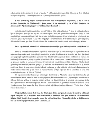 askush askujt tjetër, njeriu s’do të jetë në gjendje t’i ndihmoj as edhe vetes së tij. Dhimbja që do të shkaktoj 
mosqenia në gjendje t’i ndihmoj vetvetes do ta pushtojë tërë qenien e njeriut: 
E sa i përket atij, veprat e (mira të) të cilit nuk do të rëndojnë në peshore, Ai do të ketë si 
strehim Humnerën (e Xhehenemit). Kush mund të ta shpjegojë ty se ç’është Humnera (e 
Xhehenemit)? Ajo është një Zjarr i vrullshëm. (Sure Kari’a: 8-11) 
Atë ditë, njerëzit që jetuan jetën e tyre në Tokë pa frikë ndaj Allahut do t’i kenë të gjitha gjynahet e 
tyre të paraqitura para tyre një nga një. Jo vetëm veprat e bëra por gjithashtu edhe veprat e këqija të cilat 
mund t’i ketë pasur për qëllim t’i bëj. Kur të vjen ajo kohë ata nuk do të jenë në gjendje të bëjnë asgjë për 
pendimin që do të përjetojnë. Madje edhe përpjekjet e tyre të mohimit do të dështojnë pasi që të dëgjuarit, 
shikimi dhe lëkura e tyre do të fillojnë të flasin dhe të dëshmojnë kundër tyre siç urdhërohen prej Allahut: 
Do të vijë dita (e Kiametit), kur mohuesit do të dëshirojnë që të ishin myslimanë.(Sure Hixhr: 2) 
Frika që ndien besimtari i vërtetë siguron që ata të vazhdojnë të sillen në mënyrë të kujdesshme dhe të 
ndërgjegjshme, duke qenë plotësisht të vetëdijshëm që ajeti i Allahut do të zbulohet atë ditë. Kjo është 
arsyeja pse për aq kohë sa qëndron njeriu në Tokë duhet të jetë syhapur që të mos përfshihet në çfarëdo për 
të cilën njeriu s’mund të jap një llogari të pranueshme. Në të vërtetë, është e papërfytyrueshme që një person 
që posedon mendje të shëndoshë të mund të vepronte në kundërshtim me këtë. Dituria e Allahut është 
gjithandej dhe rrethon e përshkon gjithçka. Ai është më afër njeriut se që është damari i qafës së tij, ndërsa 
engjëjt me detyrë të posaçme regjistrojnë çdo gjë pa harruar as edhe hollësinë më të vogël. Pakujdesia më e 
madhe e mundshme është që një person të preokupohet me çështjet e pavlerë dhe të kalueshme të kësaj bote 
me çmimin e harresës së Ditës së Gjykimit. 
Që nga momenti kur hapim sytë në mëngjes do të thotë se Allahu ka krijuar një ditë të re dhe një 
mundësi tjetër për ne. Duhet të jemi të ndërgjegjshëm për momentin kur do t’i japim llogari Allahut dhe të 
fillojmë ditën me qëllime të sinqerta. Mirëpo, qëllimi ynë duhet të jetë që të largojmë vetveten nga sjellja 
dhe veprimet të cilat Allahu nuk i pëlqen. Askush s’do të dëshironte të gjendet në mesin e atyre të cilët kur të 
vjen ky moment do të kapen dhe do të dërgohen në një ndëshkim të pafund duke qarë: “Vetëm sikur ...” dhe 
“sa do të dëshiroja...” 
O njerëz! Frikësojuni Zotit tuaj dhe frikësojuni Ditës, kur prindi nuk do të mund ta ndihmojë 
aspak fëmijën e vet, e as fëmija nuk do të mund ta ndihmojë sado pak prindin e vet! Premtimi i 
Allahut është vërtet i sigurt, prandaj mos e lini jetën e kësaj bote t’ju mashtrojë dhe as djallin mos e 
lini t’ju mashtrojë për Allahun. (Sure Lukman: 33) 
 
