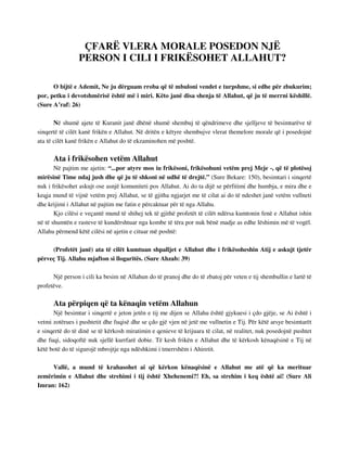 ÇFARË VLERA MORALE POSEDON NJË 
PERSON I CILI I FRIKËSOHET ALLAHUT? 
O bijtë e Ademit, Ne ju dërguam rroba që të mbuloni vendet e turpshme, si edhe për zbukurim; 
por, petku i devotshmërisë është më i miri. Këto janë disa shenja të Allahut, që ju të merrni këshillë. 
(Sure A’raf: 26) 
Në shumë ajete të Kuranit janë dhënë shumë shembuj të qëndrimeve dhe sjelljeve të besimtarëve të 
sinqertë të cilët kanë frikën e Allahut. Në dritën e këtyre shembujve vlerat themelore morale që i posedojnë 
ata të cilët kanë frikën e Allahut do të ekzaminohen më poshtë. 
Ata i frikësohen vetëm Allahut 
Në pajtim me ajetin: “...por atyre mos iu frikësoni, frikësohuni vetëm prej Meje -, që të plotësoj 
mirësinë Time ndaj jush dhe që ju të shkoni në udhë të drejtë.” (Sure Bekare: 150), besimtari i sinqertë 
nuk i frikësohet askujt ose asnjë komuniteti pos Allahut. Ai do ta dijë se përfitimi dhe humbja, e mira dhe e 
keqja mund të vijnë vetëm prej Allahut, se të gjitha ngjarjet me të cilat ai do të ndeshet janë vetëm vullneti 
dhe krijimi i Allahut në pajtim me fatin e përcaktuar për të nga Allahu. 
Kjo cilësi e veçantë mund të shihej tek të gjithë profetët të cilët ndërsa kumtonin fenë e Allahut ishin 
në të shumtën e rasteve të kundërshtuar nga kombe të tëra por nuk bënë madje as edhe lëshimin më të vogël. 
Allahu përmend këtë cilësi në ajetin e cituar më poshtë: 
(Profetët janë) ata të cilët kumtuan shpalljet e Allahut dhe i frikësoheshin Atij e askujt tjetër 
përveç Tij. Allahu mjafton si llogaritës. (Sure Ahzab: 39) 
Një person i cili ka besim në Allahun do të pranoj dhe do të zbatoj për veten e tij shembullin e lartë të 
profetëve. 
Ata përpiqen që ta kënaqin vetëm Allahun 
Një besimtar i sinqertë e jeton jetën e tij me dijen se Allahu është gjykuesi i çdo gjëje, se Ai është i 
vetmi zotërues i pushtetit dhe fuqisë dhe se çdo gjë vjen në jetë me vullnetin e Tij. Për këtë arsye besimtarët 
e sinqertë do të dinë se të kërkosh miratimin e qenieve të krijuara të cilat, në realitet, nuk posedojnë pushtet 
dhe fuqi, sidoqoftë nuk sjellë kurrfarë dobie. Të kesh frikën e Allahut dhe të kërkosh kënaqësinë e Tij në 
këtë botë do të sigurojë mbrojtje nga ndëshkimi i tmerrshëm i Ahiretit. 
Vallë, a mund të krahasohet ai që kërkon kënaqësinë e Allahut me atë që ka merituar 
zemërimin e Allahut dhe strehimi i tij është Xhehenemi?! Eh, sa strehim i keq është ai! (Sure Ali 
Imran: 162) 
 