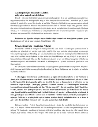 Ata respektojnë ndalesat e Allahut 
edhe nëse askush nuk i shikon 
Dikush i cili është thellësisht i vetëdijshëm për Allahun përsëri do të jetë tejet i kujdesshëm që të mos 
bëj çfarëdo qoftë që nuk do t’i pëlqente Atij, pa marr parasysh nëse dikush është i pranishëm apo jo, sepse 
ata janë të vetëdijshëm se çdo lloj gjynahu që ata bëjnë Allahu do të dijë për të, pa marr parasysh se a është 
bërë haptas apo fshehurazi. Allahu e din edhe të dukshmen edhe të fshehtën, madje edhe gjërat më fshehta 
dhe ato do të zbulohen dhe do të jepet përgjegjësi për to. Ata që janë plotësisht të vetëdijshëm për Allahun e 
din se Ai do t’i prezantoj ata me rrethana që kanë për qëllim të vënë në sprovë sinqeritetin e kujdesit të tyre. 
Në njërin prej ajeteve të Tij, Allahu i udhëzon besimtarët e sinqertë: 
Largohuni nga gjynahet e hapëta dhe të fshehta, sepse, ata që kanë bërë gjynahe, patjetër që do 
të ndëshkohen për atë që kanë vepruar. (Sure En’am: 120) 
Në çdo situatë ata i drejtohen Allahut 
Besimtarët e vërtetë të cilët janë të vetëdijshëm dhe kanë frikën e Allahut janë jashtëzakonisht të 
ndjeshëm kur bëhet fjalë për marrjen e përgjigjes prej Tij. Kur atyre u ndodhë ndonjë ngjarje negative apo 
kur ndiejnë se puna po ju shkon keq, apo kur përjetojnë ndonjë shqetësim, ata menjëherë do të kontrollojnë 
veten nëse kanë bërë apo jo diçka me të cilën Allahu nuk është i kënaqur. Me anë të lutjeve të tyre ata do të 
kërkojnë dhe do të luten për falje prej Tij. Kombinimi i dëshirës së tyre për të fituar kënaqësinë e Allahut me 
frikën që ndiejnë ata për mundësinë e shkaktimit të pakënaqësisë së Tij, është zhvilluar në një formë të lartë 
të perceptimit. 
Në këtë aspekt, qëndrimi i Profet Davud (David) (as) përbën një shembull të shkëlqyeshëm. Respekti i 
thellë i treguar ndaj Allahut nga ana e Profetit Davud (as) në Kuran zbulohet me anë të ngjarjes në vazhdim 
siç rrëfehet në Kuran: 
A e ke dëgjuar historinë e dy kundërshtarëve, që hipën mbi murin e faltores së tij? Kur hynë te 
Daudi, ai u frikësua prej tyre. Ata thanë: “Mos u frikëso! Ne jemi dy kundërshtarë, një nga të cilët i 
ka bërë padrejtësi tjetrit, prandaj gjyko me drejtësi dhe mos u shmang (prej së vërtetës), por na 
udhëzo në rrugë të drejtë”. (Njëri prej tyre tha:) “Ky është vëllai im. Ai ka nëntëdhjetë e nëntë dele, 
kurse unë kam vetëm një dele, andaj më tha: “Ma jep mua atë!” - dhe më mundi me fjalë.” Daudi tha: 
“Vërtet, ai të ka bërë padrejtësi që të ka kërkuar delen tënde të vetme, për ta bashkuar me delet e 
veta. Shumë bashkëpronarë i bëjnë padrejtësi njëri-tjetrit, përveç atyre që besojnë dhe bëjnë punë të 
mira, por ata janë pak”. Daudi e kuptoi, se në të vërtetë Ne e kishim vënë në provë atë, prandaj kërkoi 
falje nga Zoti i vet, ra në gjunjë dhe u përul, duke u penduar. Pastaj, Ne ia falëm këtë e ai te Ne do të 
jetë i afërt dhe do të ketë strehim të mirë (në jetën tjetër). (Sure Sad: 21-25) 
Edhe pse vendimi i Profetit Davud (as) ishte plotësisht i drejtë dhe nuk kishte kurrfarë dyshimi për 
këtë, ai iu drejtua Allahut me frikë mos kjo shkaktonte pakënaqësinë e Allahut dhe prapëseprapë kërkoi 
faljen e Tij. Nuk është e mundshme të imitohet një frikë e brendshme sikur kjo, e cila është e pastër dhe e 
sinqertë. Një vetëdije e tillë plot frikë-respekt është vetëm për ata të cilët e vlerësojnë Allahun ashtu si e 
 