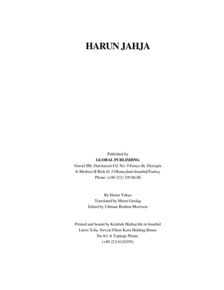 HARUN JAHJA 
Published by 
GLOBAL PUBLISHING 
Gursel Mh. Darulaceze Cd. No: 9 Funya Sk. Eksioglu 
Is Merkezi B Blok D: 5 Okmeydani-Istanbul/Turkey 
Phone: (+90 212) 320 86 00 
By Harun Yahya 
Translated by Murat Gurdag 
Edited by Uthman Ibrahim Morrison 
Printed and bound by Kelebek Matbacilik in Istanbul 
Litros Yolu, Nevzat Fikret Koru Holding Binası 
No:4/1-A Topkapı Phone: 
(+90 212 6124359) 
 