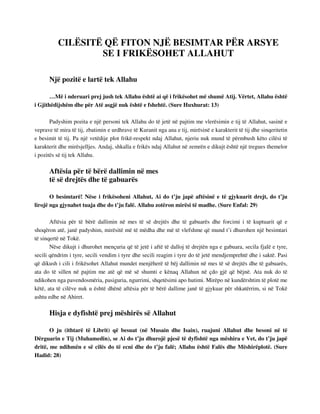CILËSITË QË FITON NJË BESIMTAR PËR ARSYE 
SE I FRIKËSOHET ALLAHUT 
Një pozitë e lartë tek Allahu 
…Më i nderuari prej jush tek Allahu është ai që i frikësohet më shumë Atij. Vërtet, Allahu është 
i Gjithëdijshëm dhe për Atë asgjë nuk është e fshehtë. (Sure Huxhurat: 13) 
Padyshim pozita e një personi tek Allahu do të jetë në pajtim me vlerësimin e tij të Allahut, sasinë e 
veprave të mira të tij, zbatimin e urdhrave të Kuranit nga ana e tij, mirësinë e karakterit të tij dhe sinqeritetin 
e besimit të tij. Pa një vetëdije plot frikë-respekt ndaj Allahut, njeriu nuk mund të përmbush këto cilësi të 
karakterit dhe mirësjelljes. Andaj, shkalla e frikës ndaj Allahut në zemrën e dikujt është një tregues themelor 
i pozitës së tij tek Allahu. 
Aftësia për të bërë dallimin në mes 
të së drejtës dhe të gabuarës 
O besimtarë! Nëse i frikësoheni Allahut, Ai do t’ju japë aftësinë e të gjykuarit drejt, do t’ju 
lirojë nga gjynahet tuaja dhe do t’ju falë. Allahu zotëron mirësi të madhe. (Sure Enfal: 29) 
Aftësia për të bërë dallimin në mes të së drejtës dhe të gabuarës dhe forcimi i të kuptuarit që e 
shoqëron atë, janë padyshim, mirësitë më të mëdha dhe më të vlefshme që mund t’i dhurohen një besimtari 
të sinqertë në Tokë. 
Nëse dikujt i dhurohet mençuria që të jetë i aftë të dalloj të drejtën nga e gabuara, secila fjalë e tyre, 
secili qëndrim i tyre, secili vendim i tyre dhe secili reagim i tyre do të jetë mendjemprehtë dhe i saktë. Pasi 
që dikush i cili i frikësohet Allahut mundet menjëherë të bëj dallimin në mes të së drejtës dhe të gabuarës, 
ata do të sillen në pajtim me atë që më së shumti e kënaq Allahun në çdo gjë që bëjnë. Ata nuk do të 
ndikohen nga pavendosmëria, pasiguria, ngurrimi, shqetësimi apo hutimi. Mirëpo në kundërshtim të plotë me 
këtë, ata të cilëve nuk u është dhënë aftësia për të bërë dallime janë të gjykuar për shkatërrim, si në Tokë 
ashtu edhe në Ahiret. 
Hisja e dyfishtë prej mëshirës së Allahut 
O ju (ithtarë të Librit) që besuat (në Musain dhe Isain), ruajuni Allahut dhe besoni në të 
Dërguarin e Tij (Muhamedin), se Ai do t’ju dhurojë pjesë të dyfishtë nga mëshira e Vet, do t’ju japë 
dritë, me ndihmën e së cilës do të ecni dhe do t’ju falë; Allahu është Falës dhe Mëshirëplotë. (Sure 
Hadid: 28) 
 