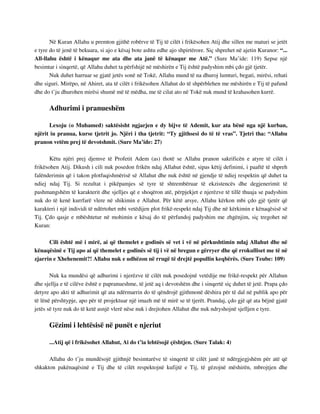 Në Kuran Allahu u premton gjithë robërve të Tij të cilët i frikësohen Atij dhe sillen me maturi se jetët 
e tyre do të jenë të bekuara, si ajo e kësaj bote ashtu edhe ajo shpirtërore. Siç shprehet në ajetin Kuranor: “... 
All-llahu është i kënaqur me ata dhe ata janë të kënaqur me Atë.” (Sure Ma’ide: 119) Sepse një 
besimtar i sinqertë, që Allahu duhet ta përfshijë në mëshirën e Tij është padyshim mbi çdo gjë tjetër. 
Nuk duhet harruar se gjatë jetës sonë në Tokë, Allahu mund të na dhuroj lumturi, begati, mirësi, rehati 
dhe siguri. Mirëpo, në Ahiret, ata të cilët i frikësohen Allahut do të shpërblehen me mëshirën e Tij të pafund 
dhe do t’ju dhurohen mirësi shumë më të mëdha, me të cilat ato në Tokë nuk mund të krahasohen kurrë. 
Adhurimi i pranueshëm 
Lexoju (o Muhamed) saktësisht ngjarjen e dy bijve të Ademit, kur ata bënë nga një kurban, 
njërit iu pranua, kurse tjetrit jo. Njëri i tha tjetrit: “Ty gjithsesi do të të vras”. Tjetri tha: “Allahu 
pranon vetëm prej të devotshmit. (Sure Ma’ide: 27) 
Këtu njëri prej djemve të Profetit Adem (as) thotë se Allahu pranon sakrificën e atyre të cilët i 
frikësohen Atij. Dikush i cili nuk posedon frikën ndaj Allahut është, sipas këtij definimi, i paaftë të shpreh 
falënderimin që i takon plotfuqishmërisë së Allahut dhe nuk është në gjendje të ndiej respektin që duhet ta 
ndiej ndaj Tij. Si rezultat i pikëpamjes së tyre të shtrembëruar të ekzistencës dhe degjenerimit të 
pashmangshëm të karakterit dhe sjelljes që e shoqëron atë, përpjekjet e njerëzve të tillë thuaja se padyshim 
nuk do të kenë kurrfarë vlere në shikimin e Allahut. Për këtë arsye, Allahu kërkon mbi çdo gjë tjetër që 
karakteri i një individi të ndërtohet mbi vetëdijen plot frikë-respekt ndaj Tij dhe në kërkimin e kënaqësisë së 
Tij. Çdo qasje e mbështetur në mohimin e kësaj do të përfundoj padyshim me zhgënjim, siç tregohet në 
Kuran: 
Cili është më i mirë, ai që themelet e godinës së vet i vë në përkushtimin ndaj Allahut dhe në 
kënaqësinë e Tij apo ai që themelet e godinës së tij i vë në bregun e gërryer dhe që rrokulliset me të në 
zjarrin e Xhehenemit?! Allahu nuk e udhëzon në rrugë të drejtë popullin keqbërës. (Sure Teube: 109) 
Nuk ka mundësi që adhurimi i njerëzve të cilët nuk posedojnë vetëdije me frikë-respekt për Allahun 
dhe sjellja e të cilëve është e papranueshme, të jetë aq i devotshëm dhe i sinqertë siç duhet të jetë. Prapa çdo 
detyre apo akti të adhurimit që ata ndërmarrin do të qëndrojë gjithmonë dëshira për të dal në publik apo për 
të lënë përshtypje, apo për të projektuar një imazh më të mirë se të tjerët. Prandaj, çdo gjë që ata bëjnë gjatë 
jetës së tyre nuk do të ketë asnjë vlerë nëse nuk i drejtohen Allahut dhe nuk ndryshojnë sjelljen e tyre. 
Gëzimi i lehtësisë në punët e njeriut 
...Atij që i frikësohet Allahut, Ai do t’ia lehtësojë çështjen. (Sure Talak: 4) 
Allahu do t’ju mundësojë gjithnjë besimtarëve të sinqertë të cilët janë të ndërgjegjshëm për atë që 
shkakton pakënaqësinë e Tij dhe të cilët respektojnë kufijtë e Tij, të gëzojnë mëshirën, mbrojtjen dhe 
 