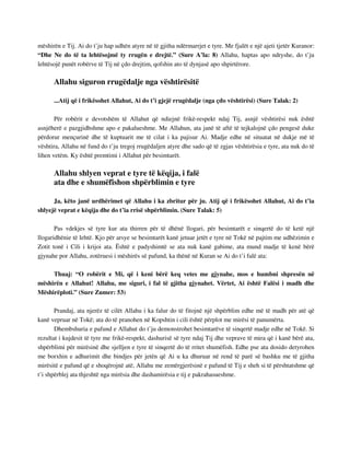 mëshirën e Tij. Ai do t’ju hap udhën atyre në të gjitha ndërmarrjet e tyre. Me fjalët e një ajeti tjetër Kuranor: 
“Dhe Ne do të ta lehtësojmë ty rrugën e drejtë.” (Sure A’la: 8) Allahu, haptas apo ndryshe, do t’ju 
lehtësojë punët robërve të Tij në çdo drejtim, qofshin ato të dynjasë apo shpirtërore. 
Allahu siguron rrugëdalje nga vështirësitë 
...Atij që i frikësohet Allahut, Ai do t’i gjejë rrugëdalje (nga çdo vështirësi) (Sure Talak: 2) 
Për robërit e devotshëm të Allahut që ndiejnë frikë-respekt ndaj Tij, asnjë vështirësi nuk është 
asnjëherë e pazgjidhshme apo e pakalueshme. Me Allahun, ata janë të aftë të tejkalojnë çdo pengesë duke 
përdorur mençurinë dhe të kuptuarit me të cilat i ka pajisur Ai. Madje edhe në situatat në dukje më të 
vështira, Allahu në fund do t’ju tregoj rrugëdaljen atyre dhe sado që të zgjas vështirësia e tyre, ata nuk do të 
lihen vetëm. Ky është premtimi i Allahut për besimtarët. 
Allahu shlyen veprat e tyre të këqija, i falë 
ata dhe e shumëfishon shpërblimin e tyre 
Ja, këto janë urdhërimet që Allahu i ka zbritur për ju. Atij që i frikësohet Allahut, Ai do t’ia 
shlyejë veprat e këqija dhe do t’ia rrisë shpërblimin. (Sure Talak: 5) 
Pas vdekjes së tyre kur ata thirren për të dhënë llogari, për besimtarët e sinqertë do të ketë një 
llogaridhënie të lehtë. Kjo për arsye se besimtarët kanë jetuar jetët e tyre në Tokë në pajtim me udhëzimin e 
Zotit tonë i Cili i krijoi ata. Është e padyshimtë se ata nuk kanë gabime, ata mund madje të kenë bërë 
gjynahe por Allahu, zotëruesi i mëshirës së pafund, ka thënë në Kuran se Ai do t’i falë ata: 
Thuaj: “O robërit e Mi, që i keni bërë keq vetes me gjynahe, mos e humbni shpresën në 
mëshirën e Allahut! Allahu, me siguri, i fal të gjitha gjynahet. Vërtet, Ai është Falësi i madh dhe 
Mëshirëploti.” (Sure Zumer: 53) 
Prandaj, ata njerëz të cilët Allahu i ka falur do të fitojnë një shpërblim edhe më të madh për atë që 
kanë vepruar në Tokë; ata do të pranohen në Kopshtin i cili është përplot me mirësi të panumërta. 
Dhembshuria e pafund e Allahut do t’ju demonstrohet besimtarëve të sinqertë madje edhe në Tokë. Si 
rezultat i kujdesit të tyre me frikë-respekt, dashurisë së tyre ndaj Tij dhe veprave të mira që i kanë bërë ata, 
shpërblimi për mirësinë dhe sjelljen e tyre të sinqertë do të rritet shumëfish. Edhe pse ata dosido detyrohen 
me borxhin e adhurimit dhe bindjes për jetën që Ai u ka dhuruar në rend të parë së bashku me të gjitha 
mirësitë e pafund që e shoqërojnë atë, Allahu me zemërgjerësinë e pafund të Tij e sheh si të përshtatshme që 
t’i shpërblej ata thjeshtë nga mirësia dhe dashamirësia e tij e pakrahasueshme. 
 