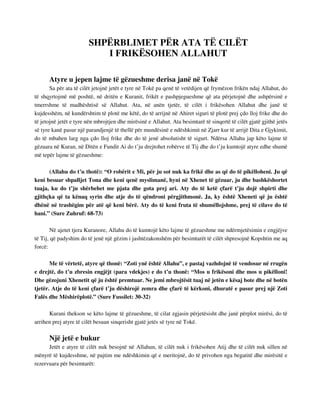 SHPËRBLIMET PËR ATA TË CILËT 
I FRIKËSOHEN ALLAHUT 
Atyre u jepen lajme të gëzueshme derisa janë në Tokë 
Sa për ata të cilët jetojnë jetët e tyre në Tokë pa qenë të vetëdijen që frymëzon frikën ndaj Allahut, do 
të shqyrtojmë më poshtë, në dritën e Kuranit, frikët e pashpjegueshme që ata përjetojnë dhe ashpërsinë e 
tmerrshme të madhështisë së Allahut. Ata, në anën tjetër, të cilët i frikësohen Allahut dhe janë të 
kujdesshëm, në kundërshtim të plotë me këtë, do të arrijnë në Ahiret siguri të plotë prej çdo lloj frike dhe do 
të jetojnë jetët e tyre nën mbrojtjen dhe mirësinë e Allahut. Ata besimtarë të sinqertë të cilët gjatë gjithë jetës 
së tyre kanë pasur një parandjenjë të thellë për mundësinë e ndëshkimit në Zjarr kur të arrijë Dita e Gjykimit, 
do të mbahen larg nga çdo lloj frike dhe do të jenë absolutisht të sigurt. Ndërsa Allahu jap këto lajme të 
gëzuara në Kuran, në Ditën e Fundit Ai do t’ju drejtohet robërve të Tij dhe do t’ju kumtojë atyre edhe shumë 
më tepër lajme të gëzueshme: 
(Allahu do t’u thotë): “O robërit e Mi, për ju sot nuk ka frikë dhe as që do të pikëlloheni. Ju që 
keni besuar shpalljet Tona dhe keni qenë myslimanë, hyni në Xhenet të gëzuar, ju dhe bashkëshortet 
tuaja, ku do t’ju shërbehet me pjata dhe gota prej ari. Aty do të ketë çfarë t’ju dojë shpirti dhe 
gjithçka që ta kënaq syrin dhe atje do të qëndroni përgjithmonë. Ja, ky është Xheneti që ju është 
dhënë në trashëgim për atë që keni bërë. Aty do të keni fruta të shumëllojshme, prej të cilave do të 
hani.” (Sure Zuhruf: 68-73) 
Në ajetet tjera Kuranore, Allahu do të kumtojë këto lajme të gëzueshme me ndërmjetësimin e engjëjve 
të Tij, që padyshim do të jenë një gëzim i jashtëzakonshëm për besimtarët të cilët shpresojnë Kopshtin me aq 
forcë: 
Me të vërtetë, atyre që thonë: “Zoti ynë është Allahu”, e pastaj vazhdojnë të vendosur në rrugën 
e drejtë, do t’u zbresin engjëjt (para vdekjes) e do t’u thonë: “Mos u frikësoni dhe mos u pikëlloni! 
Dhe gëzojuni Xhenetit që ju është premtuar. Ne jemi mbrojtësit tuaj në jetën e kësaj bote dhe në botën 
tjetër. Atje do të keni çfarë t’ju dëshirojë zemra dhe çfarë të kërkoni, dhuratë e pasur prej një Zoti 
Falës dhe Mëshirëplotë.” (Sure Fussilet: 30-32) 
Kurani thekson se këto lajme të gëzueshme, të cilat zgjasin përjetësisht dhe janë përplot mirësi, do të 
arrihen prej atyre të cilët besuan sinqerisht gjatë jetës së tyre në Tokë. 
Një jetë e bukur 
Jetët e atyre të cilët nuk besojnë në Allahun, të cilët nuk i frikësohen Atij dhe të cilët nuk sillen në 
mënyrë të kujdesshme, në pajtim me ndëshkimin që e meritojnë, do të privohen nga begatitë dhe mirësitë e 
rezervuara për besimtarët: 
 