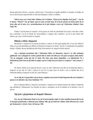 Kurani përmend cilësinë e veçantë e aftësisë për t’i konsideruar të gjitha ndodhitë si mundësi, në lidhje me 
ata të cilët besojnë sinqerisht dhe të cilët kanë ndjenjën e frikës së Allahut: 
Ndërsa atyre që e kanë frikë Allahun, do t’u thuhet: “Çfarë ju ka shpallur Zoti juaj?” - Ata do 
të thonë: “Mirësi!” Ata që bëjnë vepra të mira në këtë botë, do të kenë mirësi; në botën tjetër do të 
kenë edhe më të mira. Sa e mrekullueshme do të jetë shtëpia e atyre që i frikësohen Allahut! (Sure 
Nahl: 30) 
Vdekja e një besimtari të sinqertë i cili ka jetuar në Tokë me ndershmëri do të jetë e mirë dhe e lehtë, 
jeta e përtejme e tij do të fillojë me mirëseardhjen e engjëjve dhe vazhdimi i saj do të jetë rehatia dhe 
lehtësia që e pret secilin besimtar të sinqertë. 
Dhënie e lehtë e llogarisë 
Besimtarët e sinqertë do të garojnë në bërjen e veprave të mira gjatë gjithë jetës së tyre për shkak të 
frikës së tyre për përballjen me dhënie të frikshme të llogarisë në Ahiret. Ata do t’i respektojnë me përpikëri 
kufijtë e Allahut. Kurani përshkruan këtë frikë të besimtarëve të sinqertë në këtë mënyrë: 
Ata e zbatojnë premtimin dhe i frikësohen Ditës (së Kiametit), tmerri i së cilës përhapet 
gjithkund. Ata i ushqejnë të varfrit, jetimët dhe të zënët rob edhe pse vetë janë nevojtarë, duke thënë: 
“Ne ju ushqejmë vetëm për hir të Zotit. Për këtë, nuk duam shpërblim e as falënderim! Ne i 
frikësohemi Zotit tonë në një Ditë të ashpër, që do t’i bëjë fytyrat të jenë të vrenjtura.” (Sure Insan: 7- 
10) 
Në Ahiret Allahu do të ndriçojë fytyrat e atyre të cilët i frikësohen Atij dhe do të lehtësohet dhënia e 
llogarisë së tyre tek Ai. Libri i veprave të tyre do t’u jepet atyre në dorën e tyre të djathtë dhe do të 
lehtësohet dhënia e llogarisë të cilës ata i janë frikësuar: 
Ai, të cilit do t’i jepet libri i tij në dorën e djathtë, do ta ketë të lehtë llogarinë dhe do të kthehet i 
gëzuar te të afërmit e tij. (Sure Inshikak: 7-9) 
Kur të mbarojë dhënia e llogarisë, besimtarët e sinqertë do të ndiejnë lumturi për shkak të shpëtimit 
nga ndëshkimi i Xhehenemit. Siç tregohet në ajetin e mësipërm, ata do të kthehen te të dashurit e tyre të 
gëzuar. 
Një jetë e përjetshme në Kopsht (Xhenet) 
Por, ata që i frikësohen Zotit të tyre do të kenë kopshte nëpër të cilat rrjedhin lumenj dhe ku do 
të banojnë përjetësisht, si dhuratë prej Allahut. Dhe ajo që është tek Allahu, është dhurata më e mirë 
për besimtarët e vërtetë. (Sure Ali Imran: 198) 
 