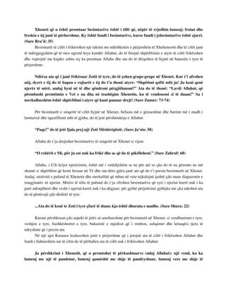 Xheneti që u është premtuar besimtarëve është i tillë që, nëpër të rrjedhin lumenj; frutat dhe 
freskia e tij janë të përhershme. Ky është fundi i besimtarëve, kurse fundi i jobesimtarëve është zjarri. 
(Sure Rra’d: 35) 
Besimtarët të cilët i frikësohen një takimi me ndëshkimin e përjetshëm të Xhehenemit dhe të cilët janë 
të ndërgjegjshëm që të mos ngrenë krye kundër Allahut, do të fitojnë shpërblimin e atyre të cilët frikësohen 
dhe veprojnë me kujdes ashtu siç ka premtuar Allahu dhe ata do të dërgohen të hyjnë në banesën e tyre të 
përjetshme: 
Ndërsa ata që i janë frikësuar Zotit të tyre, do të çohen grupe-grupe në Xhenet. Kur t’i afrohen 
atij, dyert e tij do të hapen e rojtarët e tij do t’u thonë atyre: “Shpëtimi qoftë mbi ju! Ju keni qenë 
njerëz të mirë, andaj hyni në të dhe qëndroni përgjithmonë!” Ata do të thonë: “Lavdi Allahut, që 
përmbushi premtimin e Vet e na dha në trashëgim Xhenetin, ku të vendosemi si të duam!” Sa i 
mrekullueshëm është shpërblimi i atyre që kanë punuar drejt! (Sure Zumer: 73-74) 
Për besimtarët e sinqertë të cilët hyjnë në Xhenet, befasia më e gëzueshme dhe burimi më i madh i 
lumturisë dhe ngazëllimit mbi të gjitha, do të jetë përshëndetja e Allahut: 
“Paqe!” do të jetë fjala prej një Zoti Mëshirëplotë. (Sure Ja’sin: 58) 
Allahu do t’ju drejtohet besimtarëve të sinqertë në Xhenet si vijon: 
“O robërit e Mi, për ju sot nuk ka frikë dhe as që do të pikëlloheni.” (Sure Zuhruf: 68) 
Allahu, i Cili krijoi njerëzimin, është më i vetëdijshëm se ne për atë se çka do të na gëzonte ne më 
shumë si shpërblim që kemi besuar në Të dhe mu këto gjëra janë ato që do t’i presin besimtarët në Xhenet. 
Andaj, mirësitë e pafund të Xhenetit dhe mrekullitë që mban në vete tejkalojnë jashtë çdo mase diapazonin e 
imagjinatës së njeriut. Mirësi të tilla të pafund do t’ju ofrohen besimtarëve që syri i njeriut kurrë nuk i ka 
parë ndonjëherë dhe veshi i njeriut kurrë nuk i ka dëgjuar; për gjithë përjetësinë gjithçka me çka takohen ata 
do të plotësojë çdo dëshirë të tyre: 
...Ata do të kenë te Zoti i tyre çfarë të duan; kjo është dhurata e madhe. (Sure Shura: 22) 
Kurani përshkruan çdo aspekt të jetës së amshueshme për besimtarët në Xhenet, si vendbanimet e tyre, 
veshjen e tyre, bashkëshortet e tyre, bukurinë e mjedisit që i rrethon, ushqimet dhe kënaqësi tjera të 
ndryshme që i presin ata. 
Në një ajet Kuranor krahasohen jetët e përjetshme që i jetojnë ata të cilët i frikësohen Allahut dhe 
fundi i llahtarshëm me të cilin do të përballen ata të cilët nuk i frikësohen Allahut: 
Ja përshkrimi i Xhenetit, që u premtohet të përkushtuarve (ndaj Allahut): një vend, ku ka 
lumenj me ujë të pandotur, lumenj qumështi me shije të pandryshuar, lumenj vere me shije të 
 