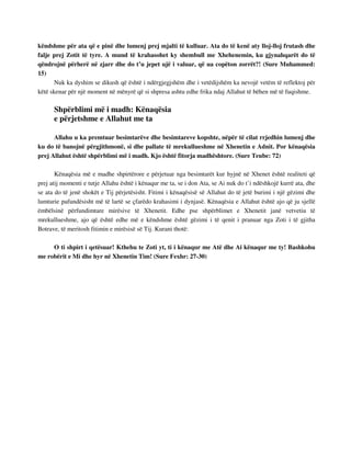 këndshme për ata që e pinë dhe lumenj prej mjalti të kulluar. Ata do të kenë aty lloj-lloj frutash dhe 
falje prej Zotit të tyre. A mund të krahasohet ky shembull me Xhehenemin, ku gjynahqarët do të 
qëndrojnë përherë në zjarr dhe do t’u jepet ujë i valuar, që ua copëton zorrët?! (Sure Muhammed: 
15) 
Nuk ka dyshim se dikush që është i ndërgjegjshëm dhe i vetëdijshëm ka nevojë vetëm të reflektoj për 
këtë skenar për një moment në mënyrë që si shpresa ashtu edhe frika ndaj Allahut të bëhen më të fuqishme. 
Shpërblimi më i madh: Kënaqësia 
e përjetshme e Allahut me ta 
Allahu u ka premtuar besimtarëve dhe besimtareve kopshte, nëpër të cilat rrjedhin lumenj dhe 
ku do të banojnë përgjithmonë, si dhe pallate të mrekullueshme në Xhenetin e Adnit. Por kënaqësia 
prej Allahut është shpërblimi më i madh. Kjo është fitorja madhështore. (Sure Teube: 72) 
Kënaqësia më e madhe shpirtërore e përjetuar nga besimtarët kur hyjnë në Xhenet është realiteti që 
prej atij momenti e tutje Allahu është i kënaqur me ta, se i don Ata, se Ai nuk do t’i ndëshkojë kurrë ata, dhe 
se ata do të jenë shokët e Tij përjetësisht. Fitimi i kënaqësisë së Allahut do të jetë burimi i një gëzimi dhe 
lumturie pafundësisht më të lartë se çfarëdo krahasimi i dynjasë. Kënaqësia e Allahut është ajo që ju sjellë 
ëmbëlsinë përfundimtare mirësive të Xhenetit. Edhe pse shpërblimet e Xhenetit janë vetvetiu të 
mrekullueshme, ajo që është edhe më e këndshme është gëzimi i të qenit i pranuar nga Zoti i të gjitha 
Botrave, të meritosh fitimin e mirësisë së Tij. Kurani thotë: 
O ti shpirt i qetësuar! Kthehu te Zoti yt, ti i kënaqur me Atë dhe Ai kënaqur me ty! Bashkohu 
me robërit e Mi dhe hyr në Xhenetin Tim! (Sure Fexhr: 27-30) 
 
