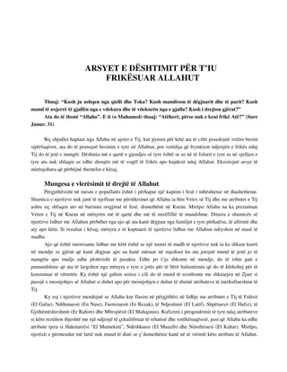 ARSYET E DËSHTIMIT PËR T’IU 
FRIKËSUAR ALLAHUT 
Thuaj: “Kush ju ushqen nga qielli dhe Toka? Kush mundëson të dëgjuarit dhe të parit? Kush 
mund të nxjerrë të gjallën nga e vdekura dhe të vdekurën nga e gjalla? Kush i drejton gjërat?” 
Ata do të thonë “Allahu”. E ti (o Muhamed) thuaj: “Atëherë, përse nuk e keni frikë Atë?” (Sure 
Junus: 31) 
Siç shpallet haptazi nga Allahu në ajetet e Tij, kur pyeten për këtë ata të cilët posedojnë vetëm besim 
sipërfaqësor, ata do të pranojnë besimin e tyre në Allahun, por vetëdija që frymëzon ndjenjën e frikës ndaj 
Tij do të jetë e mangët. Dëshmia më e qartë e gjendjes së tyre është se as në të folurit e tyre as në sjelljen e 
tyre ata nuk shfaqin as edhe shenjën më të vogël të frikës apo kujdesit ndaj Allahut. Ekzistojnë arsye të 
mirënjohura që përbëjnë themelin e kësaj. 
Mungesa e vlerësimit të drejtë të Allahut 
Përgjithësisht në mesin e popullatës është i përhapur një kuptim i fesë i mbështetur në thashetheme. 
Shumica e njerëzve nuk janë të njoftuar me përshkrimet që Allahu ia bën Vetes së Tij dhe me atributet e Tij 
ashtu siç shfaqen ato në burimin origjinal të fesë, domethënë në Kuran. Mirëpo Allahu na ka prezantuar 
Veten e Tij në Kuran në mënyrën më të qartë dhe më të mirëfilltë të mundshme. Dituria e shumicës së 
njerëzve lidhur me Allahun përbëhet nga ajo që ata kanë dëgjuar nga familjet e tyre përkatëse, të afërmit dhe 
aty apo këtu. Si rezultat i kësaj, mënyra e të kuptuarit të njerëzve lidhur me Allahun ndryshon në masë të 
madhe. 
Ajo që është interesante lidhur me këtë është se një numri të madh të njerëzve nuk iu ka shkuar kurrë 
në mendje se gjërat që kanë dëgjuar apo ua kanë mësuar në mjediset ku ata jetojnë mund të jenë jo të 
mangëta apo madje edhe plotësisht të pasakta. Edhe po t’ju shkonte në mendje, do të ishte gati e 
pamundshme që ata të largohen nga mënyra e tyre e jetës për të bërë hulumtimin që do të kërkohej për të 
konstatuar të vërtetën. Ky është një gabim serioz i cili do të mund të rezultonte me shkuarjen në Zjarr si 
pasojë e mosnjohjes së Allahut si duhet apo për mosnjohjen e duhur të shumë atributeve të mrekullueshme të 
Tij. 
Ky soj i njerëzve mendojnë se Allahu kur flasim në përgjithësi në lidhje me atributet e Tij të Falësit 
(El Gafar), Ndihmuesit (En Nasr), Furnizuesit (Er Rezak), të Ndjeshmit (El Latif), Shpëtuesit (El Hafiz), të 
Gjithëmëshirshmit (Er Rahim) dhe Mbrojtësit (El Muhajmin). Kufizimi i përqendrimit të tyre ndaj atributeve 
si këto rezulton thjeshtë me një ndjenjë të çekuilibruar të rehatisë dhe vetëkënaqësisë, pasi që Allahu ka edhe 
atribute tjera si Hakmarrësi “El Muntekim”, Ndëshkuesi (El Muazib) dhe Nënshtruesi (El Kahar). Mirëpo, 
njerëzit e përmendur më lartë nuk mund të dinë se ç’domethënie kanë në të vërtetë këto atribute të Allahut. 
 