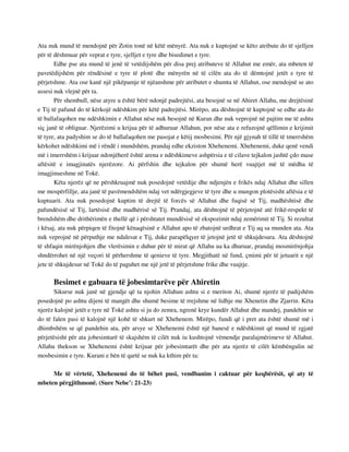 Ata nuk mund të mendojnë për Zotin tonë në këtë mënyrë. Ata nuk e kuptojnë se këto atribute do të sjelljen 
për të dëshmuar për veprat e tyre, sjelljet e tyre dhe bisedimet e tyre. 
Edhe pse ata mund të jenë të vetëdijshëm për disa prej atributeve të Allahut me emër, ata mbeten të 
pavetëdijshëm për rëndësinë e tyre të plotë dhe mënyrën në të cilën ata do të dëmtojnë jetët e tyre të 
përjetshme. Ata ose kanë një pikëpamje të njëanshme për atributet e shumta të Allahut, ose mendojnë se ato 
assesi nuk vlejnë për ta. 
Për shembull, nëse atyre u është bërë ndonjë padrejtësi, ata besojnë se në Ahiret Allahu, me drejtësinë 
e Tij të pafund do të kërkojë ndëshkim për këtë padrejtësi. Mirëpo, ata dështojnë të kuptojnë se edhe ata do 
të ballafaqohen me ndëshkimin e Allahut nëse nuk besojnë në Kuran dhe nuk veprojnë në pajtim me të ashtu 
siç janë të obliguar. Njerëzimi u krijua për të adhuruar Allahun, por nëse ata e refuzojnë qëllimin e krijimit 
të tyre, ata padyshim se do të ballafaqohen me pasojat e këtij mosbesimi. Për një gjynah të tillë të tmerrshëm 
kërkohet ndëshkimi më i rëndë i mundshëm, prandaj edhe ekziston Xhehenemi. Xhehenemi, duke qenë vendi 
më i tmerrshëm i krijuar ndonjëherë është arena e ndëshkimeve ashpërsia e të cilave tejkalon jashtë çdo mase 
aftësitë e imagjinatës njerëzore. Ai përfshin dhe tejkalon për shumë herë vuajtjet më të mëdha të 
imagjinueshme në Tokë. 
Këta njerëz që ne përshkruajmë nuk posedojnë vetëdije dhe ndjenjën e frikës ndaj Allahut dhe sillen 
me mospërfillje, ata janë të pavëmendshëm ndaj vet ndërgjegjeve të tyre dhe u mungon plotësisht aftësia e të 
kuptuarit. Ata nuk posedojnë kuptim të drejtë të forcës së Allahut dhe fuqisë së Tij, madhështisë dhe 
pafundësisë së Tij, lartësisë dhe madhërisë së Tij. Prandaj, ata dështojnë të përjetojnë atë frikë-respekt të 
brendshëm dhe drithërimën e thellë që i përshtatet mundësisë së ekspozimit ndaj zemërimit të Tij. Si rezultat 
i kësaj, ata nuk përpiqen të fitojnë kënaqësinë e Allahut apo të zbatojnë urdhrat e Tij aq sa munden ata. Ata 
nuk veprojnë në përputhje me ndalesat e Tij, duke parapëlqyer të jetojnë jetë të shkujdesura. Ata dështojnë 
të shfaqin mirënjohjen dhe vlerësimin e duhur për të mirat që Allahu ua ka dhuruar, prandaj mosmirënjohja 
shndërrohet në një veçori të përhershme të qenieve të tyre. Megjithatë në fund, çmimi për të jetuarit e një 
jete të shkujdesur në Tokë do të paguhet me një jetë të përjetshme frike dhe vuajtje. 
Besimet e gabuara të jobesimtarëve për Ahiretin 
Sikurse nuk janë në gjendje që ta njohin Allahun ashtu si e meriton Ai, shumë njerëz të padijshëm 
posedojnë po ashtu dijeni të mangët dhe shumë besime të rrejshme në lidhje me Xhenetin dhe Zjarrin. Këta 
njerëz kalojnë jetët e tyre në Tokë ashtu si ju do zemra, ngrenë krye kundër Allahut dhe mandej, pandehin se 
do të falen pasi të kalojnë një kohë të shkurt në Xhehenem. Mirëpo, fundi që i pret ata është shumë më i 
dhimbshëm se që pandehin ata, për arsye se Xhehenemi është një banesë e ndëshkimit që mund të zgjatë 
përjetësisht për ata jobesimtarë të skajshëm të cilët nuk iu kushtojnë vëmendje paralajmërimeve të Allahut. 
Allahu thekson se Xhehenemi është krijuar për jobesimtarët dhe për ata njerëz të cilët këmbëngulin në 
mosbesimin e tyre. Kurani e bën të qartë se nuk ka kthim për ta: 
Me të vërtetë, Xhehenemi do të bëhet pusi, vendbanim i caktuar për keqbërësit, që aty të 
mbeten përgjithmonë. (Sure Nebe’: 21-23) 
 