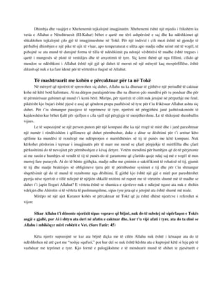 Dhimbja dhe vuajtjet e Xhehenemit tejkalojnë imagjinatën. Xhehenemi është një mjedis i frikshëm ku 
vetia e Allahut e Nënshtruesit (El-Kahar) bëhet e qartë me tërë ashpërsinë e saj dhe ku ndëshkimet që 
shkaktohen tejkalojnë çdo gjë të imagjinueshme në Tokë. Për një individ i cili mezi është në gjendje të 
përballoj dhimbjen e një pike të ujit të vluar, apo temperaturat e ulëta apo madje edhe urinë më të vogël, të 
pohojnë se ata mund të durojnë forma të tilla të ndëshkimit pa ndonjë vështirësi të madhe është tregues i 
qartë i mungesës së plotë të vetëdijes dhe të arsyetimit të tyre. Siç kemi thënë që nga fillimi, cilido që 
mendon se ndëshkimi i Allahut është një gjë që duhet të merret në një mënyrë kaq mospërfillëse, është 
dikush që nuk e ka fare idenë për të vërtetën e fuqisë së Allahut. 
Të mashtruarit me kohën e përcaktuar për ta në Tokë 
Në mënyrë që njerëzit të sprovohen siç duhet, Allahu na ka dhuruar të gjithëve një periudhë të caktuar 
kohe në këtë botë kalimtare. Ai na dërgon paralajmërime dhe na dhuron çdo mundësi për tu penduar dhe për 
të përmirësuar gabimet që mund t’i kemi bërë. Mirëpo, për njerëzit të cilët nuk jetojnë në përputhje me fenë, 
pikërisht kjo bujari është pjesë e asaj që qëndron prapa paaftësisë së tyre për t’iu frikësuar Allahut ashtu siç 
duhet. Për t’iu shmangur pasojave të veprimeve të tyre, njerëzit në përgjithësi janë jashtëzakonisht të 
kujdesshëm kur bëhet fjalë për sjelljen e cila sjell një përgjigje të menjëhershme. Le të shikojmë shembullin 
vijues. 
Le të supozojmë se një person punon për një kompani dhe ka një rrogë të mirë dhe i janë parashtruar 
një numër i rëndësishëm i qëllimeve që duhet përmbushur, duke e ditur se dështimi për t’i arritur këto 
qëllime ka mundësi të rezultojë me ndërprerjen e marrëdhënies së tij të punës me këtë kompani. Nuk 
kërkohet përdorim i tepruar i imagjinatës për të marr me mend se çfarë përpjekje të mirëfillta dhe çfarë 
përkushtimi do të nevojitet për përmbushjen e kësaj detyre. Vetëm mendimi për humbjen që do të përjetonte 
ai me rastin e humbjes së vendit të tij të punës do të garantonte që çfarëdo qasje ndaj saj më e vogël të mos 
merrej fare parasysh. Ai do të bënte gjithçka, madje edhe me çmimin e sakrifikimit të rehatisë së tij, gjumit 
të tij dhe madje braktisjes së obligimeve tjera për të përmbushur synimet e tij dhe për t’iu shmangur 
shqetësimit që do të mund të rezultonte nga dështimi. E gjithë kjo është një gjë e mirë por parashtrohet 
pyetja nëse njerëzit e tillë ndiejnë të njëjtën shkallë nxitimi në raport me të vërtetën shumë më të madhe se 
duhet t’i japin llogari Allahut? E vërteta është se shumica e njerëzve nuk e ndiejnë ngase ata nuk e shohin 
vdekjen dhe Ahiretin si të vërteta të pashmangshme, sipas tyre jeta që e jetojnë ata është shumë më reale. 
Mirëpo në një ajet Kuranor kohës së përcaktuar në Tokë që ju është dhënë njerëzve i referohet si 
vijon: 
Sikur Allahu t’i dënonte njerëzit sipas veprave që bëjnë, nuk do të mbetej në sipërfaqen e Tokës 
asgjë e gjallë, por Ai i shtyn ata deri në afatin e caktuar dhe, kur t’u vijë afati i tyre, ata do ta dinë se 
Allahu i mbikëqyr mirë robërit e Vet. (Sure Fatir: 45) 
Këta njerëz supozojnë se kur ata bëjnë diçka me të cilën Allahu nuk është i kënaqur ata do të 
ndëshkohen në atë çast me “reshje squfuri,” por kur del se nuk është kështu ata e kuptojnë këtë si leje për të 
vazhduar me teprimet e tyre. Kjo formë e palogjikshme e të menduarit mund të shihet te pjesëtarët e 
 