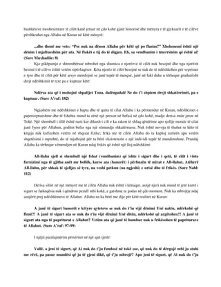 bashkësive mosbesimtare të cilët kanë jetuar në çdo kohë gjatë historisë dhe mënyra e të gjykuarit e të cilëve 
përshkruhet nga Allahu në Kuran në këtë mënyrë: 
...dhe thonë me vete: “Pse nuk na dënon Allahu për këtë që po flasim?” Xhehenemi është një 
dënim i mjaftueshëm për ata. Në flakët e tij do të digjen. Eh, sa vendbanim i tmerrshëm që është ai! 
(Sure Muxhadile: 8) 
Kjo pikëpamje e shtrembëruar mbrohet nga shumica e njerëzve të cilët nuk besojnë dhe nga njerëzit 
besimi i të cilëve është vetëm sipërfaqësor. Këta njerëz të cilët besojnë se nuk do të ndëshkohen për veprimet 
e tyre dhe të cilët për këtë arsye mendojnë se janë tepër të mençur, janë në fakt duke u tërhequr gradualisht 
drejt ndëshkimit të tyre pa e kuptuar këtë: 
Ndërsa ata që i mohojnë shpalljet Tona, dalëngadalë Ne do t’i shpiem drejt shkatërrimit, pa e 
kuptuar. (Sure A’raf: 182) 
Ngjashëm me ndëshkimet e hapta dhe të qarta të cilat Allahu i ka përmendur në Kuran, ndëshkimet e 
paperceptueshme dhe të fshehta mund ta zënë një person në befasi në çdo kohë, madje derisa ende jeton në 
Tokë. Një shembull i tillë është rasti kur dikush i cili e ka zakon të shfaq qëndrime apo sjellje morale të cilat 
janë fyese për Allahun, goditet befas nga një sëmundje shkatërruese. Nuk është nevoja të thuhet se këto të 
këqija nuk kufizohen vetëm në shqisat fizike; frika me të cilën Allahu do ta kaploj zemrën apo vetëm 
shqetësimi i mprehtë, do të mjaftojnë për ta bërë ekzistencën e një individi tepër të mundimshme. Prandaj 
Allahu ka tërhequr vëmendjen në Kuran ndaj frikës që është një lloj ndëshkimi: 
All-llahu sjell si shembull një fshat (vendbanim) që ishte i sigurt dhe i qetë, të cilit i vinte 
furnizimi nga të gjitha anët me bollëk, kurse ata (banorët) i përbuzën të mirat e All-llahut. Atëherë 
All-llahu, për shkak të sjelljes së tyre, ua veshi petkun (ua ngjeshi) e urisë dhe të frikës. (Sure Nahl: 
112) 
Derisa sillet në një mënyrë me të cilën Allahu nuk është i kënaqur, asnjë njeri nuk mund të jetë kurrë i 
sigurt se fatkeqësia nuk i qëndron pezull mbi kokë, e gatshme ta godas në çdo moment. Nuk ka mbrojtje ndaj 
asnjërit prej ndëshkimeve të Allahut. Allahu na ka bërë me dije për këtë realitet në Kuran: 
A janë të sigurt banorët e këtyre qyteteve se nuk do t’iu vijë dënimi Ynë natën, ndërkohë që 
flenë?! A janë të sigurt ata se nuk do t’iu vijë dënimi Ynë ditën, ndërkohë që argëtohen?! A janë të 
sigurt ata nga të papriturat e Allahut? Vetëm ata që janë të humbur nuk u frikësohen të papriturave 
të Allahut. (Sure A’raf: 97-99) 
I njëjti paralajmërim përsëritet në një ajet tjetër: 
Vallë, a jeni të sigurt, që Ai nuk do t’ju fundosë në tokë ose, që nuk do të dërgojë mbi ju stuhi 
me rërë, pa pasur mundësi që ju të gjeni dikë, që t’ju mbrojë? Apo jeni të sigurt, që Ai nuk do t’ju 
 