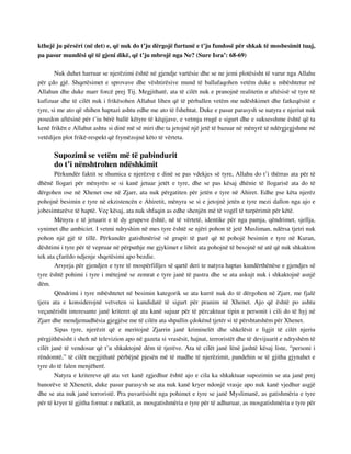 kthejë ju përsëri (në det) e, që nuk do t’ju dërgojë furtunë e t’ju fundosë për shkak të mosbesimit tuaj, 
pa pasur mundësi që të gjeni dikë, që t’ju mbrojë nga Ne? (Sure Isra’: 68-69) 
Nuk duhet harruar se njerëzimi është në gjendje vartësie dhe se ne jemi plotësisht të varur nga Allahu 
për çdo gjë. Shqetësimet e sprovave dhe vështirësive mund të ballafaqohen vetëm duke u mbështetur në 
Allahun dhe duke marr forcë prej Tij. Megjithatë, ata të cilët nuk e pranojnë realitetin e aftësisë së tyre të 
kufizuar dhe të cilët nuk i frikësohen Allahut lihen që të përballen vetëm me ndëshkimet dhe fatkeqësitë e 
tyre, si me ato që shihen haptazi ashtu edhe me ato të fshehtat. Duke e pasur parasysh se natyra e njeriut nuk 
posedon aftësinë për t’iu bërë ballë këtyre të këqijave, e vetmja rrugë e sigurt dhe e suksesshme është që ta 
kenë frikën e Allahut ashtu si dinë më së miri dhe ta jetojnë një jetë të bazuar në mënyrë të ndërgjegjshme në 
vetëdijen plot frikë-respekt që frymëzojnë këto të vërteta. 
Supozimi se vetëm më të pabindurit 
do t’i nënshtrohen ndëshkimit 
Përkundër faktit se shumica e njerëzve e dinë se pas vdekjes së tyre, Allahu do t’i thërras ata për të 
dhënë llogari për mënyrën se si kanë jetuar jetët e tyre, dhe se pas kësaj dhënie të llogarisë ata do të 
dërgohen ose në Xhenet ose në Zjarr, ata nuk përgatiten për jetën e tyre në Ahiret. Edhe pse këta njerëz 
pohojnë besimin e tyre në ekzistencën e Ahiretit, mënyra se si e jetojnë jetën e tyre mezi dallon nga ajo e 
jobesimtarëve të haptë. Veç kësaj, ata nuk shfaqin as edhe shenjën më të vogël të turpërimit për këtë. 
Mënyra e të jetuarit e të dy grupeve është, në të vërtetë, identike për nga pamja, qëndrimet, sjellja, 
synimet dhe ambiciet. I vetmi ndryshim në mes tyre është se njëri pohon të jetë Musliman, ndërsa tjetri nuk 
pohon një gjë të tillë. Përkundër gatishmërisë së grupit të parë që të pohojë besimin e tyre në Kuran, 
dështimi i tyre për të vepruar në përputhje me gjykimet e librit ata pohojnë të besojnë në atë që nuk shkakton 
tek ata çfarëdo ndjenje shqetësimi apo bezdie. 
Arsyeja për gjendjen e tyre të mospërfilljes së qartë deri te natyra haptas kundërthënëse e gjendjes së 
tyre është pohimi i tyre i mëtejmë se zemrat e tyre janë të pastra dhe se ata askujt nuk i shkaktojnë asnjë 
dëm. 
Qëndrimi i tyre mbështetet në besimin kategorik se ata kurrë nuk do të dërgohen në Zjarr, me fjalë 
tjera ata e konsiderojnë vetveten si kandidatë të sigurt për pranim në Xhenet. Ajo që është po ashtu 
veçanërisht interesante janë kriteret që ata kanë sajuar për të përcaktuar tipin e personit i cili do të hyj në 
Zjarr dhe mendjemadhësia gjegjëse me të cilën ata shpallin çdokënd tjetër si të përshtatshëm për Xhenet. 
Sipas tyre, njerëzit që e meritojnë Zjarrin janë kriminelët dhe shkelësit e ligjit të cilët njeriu 
përgjithësisht i sheh në televizion apo në gazeta si vrasësit, hajnat, terroristët dhe të devijuarit e ndryshëm të 
cilët janë të vendosur që t’u shkaktojnë dëm të tjerëve. Ata të cilët janë lënë jashtë kësaj liste, “personi i 
rëndomtë,” të cilët megjithatë përbëjnë pjesën më të madhe të njerëzimit, pandehin se të gjitha gjynahet e 
tyre do të falen menjëherë. 
Natyra e kritereve që ata vet kanë zgjedhur është ajo e cila ka shkaktuar supozimin se ata janë prej 
banorëve të Xhenetit, duke pasur parasysh se ata nuk kanë kryer ndonjë vrasje apo nuk kanë vjedhur asgjë 
dhe se ata nuk janë terroristë. Pra pavarësisht nga pohimet e tyre se janë Myslimanë, as gatishmëria e tyre 
për të kryer të gjitha format e mëkatit, as mosgatishmëria e tyre për të adhuruar, as mosgatishmëria e tyre për 
 