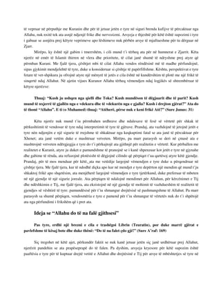 të vepruar në përputhje me Kuranin dhe për të jetuar jetën e tyre në siguri brenda kufijve të përcaktuar nga 
Allahu, nuk nxitë tek ata asnjë ndjenjë frike dhe nervozizmi. Arsyeja e thjeshtë për këtë është supozimi i tyre 
i gabuar se asnjëra prej këtyre veprimeve apo lëshimeve nuk përbën arsye të mjaftueshme për tu dërguar në 
Zjarr. 
Mirëpo, ky është një gabim i tmerrshëm, i cili mund t’i tërheq ata për në humnerat e Zjarrit. Këta 
njerëz në emër të Islamit thirren në vlera dhe prioritete, të cilat janë shumë të ndryshme prej atyre që 
përmban Kurani. Me fjalë tjera, çështjet mbi të cilat Allahu vendos rëndësinë më të madhe përfundojnë, 
sipas gjykimit mendjelehtë të tyre, duke u konsideruar si çështje të papërfillshme. Kështu, perspektivat e tyre 
fetare të vet-shpikura ju ofrojnë atyre një mënyrë të jetës e cila është në kundërshtim të plotë me një frikë të 
sinqertë ndaj Allahut. Në ajetin vijues Kuranor Allahu tërheq vëmendjen ndaj logjikës së shtrembëruar të 
këtyre njerëzve: 
Thuaj: “Kush ju ushqen nga qielli dhe Toka? Kush mundëson të dëgjuarit dhe të parit? Kush 
mund të nxjerrë të gjallën nga e vdekura dhe të vdekurën nga e gjalla? Kush i drejton gjërat?” Ata do 
të thonë “Allahu”. E ti (o Muhamed) thuaj: “Atëherë, përse nuk e keni frikë Atë?” (Sure Junus: 31) 
Këta njerëz nuk mund t’iu përmbahen urdhrave dhe ndalesave të fesë së vërtetë për shkak të 
përkushtimit të vendosur të tyre ndaj interpretimit të tyre të gjërave. Prandaj, ata vazhdojnë të jetojnë jetët e 
tyre nën ndjenjën e një sigurie të rrejshme të shkaktuar nga keqkuptimi fatal se ata janë të përcaktuar për 
Xhenet; ata janë vetëm duke e mashtruar vetveten. Mirëpo, pa marr parasysh se deri në çmasë ata e 
mashtrojnë vetveten ndërgjegjja e tyre do t’i përkujtojë ata gjithnjë për realitetin e vërtetë. Kur përballen me 
realitetet e Kuranit, atyre ju duket e pamundshme të pranojnë se i kanë shpenzuar kot jetët e tyre në gjynahe 
dhe gabime të rënda, ata refuzojnë plotësisht të dëgjojnë cilindo që përpiqet t’ua qartësoj atyre këtë gjendje. 
Prandaj, për të mos menduar për këtë, ata me vetëdije largojnë vëmendjen e tyre duke u përqendruar në 
çështje tjera. Me fjalë tjera, kur të ndodhë diçka apo kur në mendjet e tyre depërton një mendim që mund t’ju 
shkaktoj frikë apo shqetësim, ata menjëherë largojnë vëmendjen e tyre tjetërkund, duke preferuar të mbeten 
në një gjendje të një sigurie joreale. Ata përpiqen të ndalojnë mendimet për Allahun, për kërcënimet e Tij 
dhe ndëshkimin e Tij, me fjalë tjera, ata ekzistojnë në një gjendje të mohimit të vazhdueshëm të realitetit të 
gjendjes së vështirë të tyre: pamundësisë për t’iu shmangur drejtësisë së pashmangshme të Allahut. Pa marr 
parasysh sa shumë përpiqen, vendosmëria e tyre e pamend për t’iu shmangur të vërtetës nuk do t’i shpëtojë 
ata nga përfundimi i frikshëm që i pret ata. 
Ideja se “Allahu do të na falë gjithsesi” 
Pas tyre, erdhi një brezni e cila e trashëgoi Librin (Teuratin), por duke marrë gjërat e 
pavlefshme të kësaj bote dhe duke thënë: “Do të na falet çdo gjë!” (Sure A’raf: 169) 
Siç tregohet në këtë ajet, përkundër faktit se nuk kanë jetuar jetën siç janë urdhëruar prej Allahut, 
njerëzit pandehin se ata prapëseprapë do të falen. Pa dyshim, arsyeja kryesore për këtë supozim është 
paaftësia e tyre për të kuptuar drejtë vetitë e Allahut dhe drejtësinë e Tij për arsye të mbështetjes së tyre në 
 