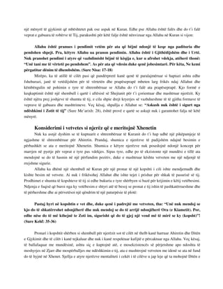 një mënyrë të gjykimit që mbështetet pak ose aspak në Kuran. Edhe pse Allahu është falës dhe do t’i falë 
veprat e gabuara të robërve të Tij, parakushti për këtë falje është nënvizuar nga Allahu në Kuran si vijon: 
Allahu është pranues i pendimit vetëm për ata që bëjnë ndonjë të keqe nga padituria dhe 
pendohen shpejt. Pra, këtyre Allahu ua pranon pendimin. Allahu është i Gjithëdijshëm dhe i Urtë. 
Nuk pranohet pendimi i atyre që vazhdimisht bëjnë të këqija e, kur u afrohet vdekja, atëherë thonë: 
“Unë tani me të vërtetë po pendohem”. As për ata që vdesin duke qenë jobesimtarë. Për këta, Ne kemi 
përgatitur dënim të dhembshëm. (Sure Nisa: 17-18) 
Mirëpo, ka të atillë të cilët pasi që pandërprerë kanë qenë të paralajmëruar si haptazi ashtu edhe 
fshehurazi, janë të vetëdijshëm për të vërtetën dhe prapëseprapë mbeten larg frikës ndaj Allahut dhe 
këmbëngulin në pohimin e tyre të shtrembëruar se Allahu do t’i falë ata prapëseprapë. Kjo formë e 
keqkuptimit është një shembull i qartë i aftësisë së Shejtanit për t’i çorientuar dhe mashtruar njerëzit. Ky 
është njëra prej joshjeve të shumta të tij, e cila shpie drejt kryerjes së vazhdueshme të të gjitha formave të 
veprave të gabuara dhe mashtrimeve. Veç kësaj, shpallja e Allahut se: “Askush nuk është i sigurt nga 
ndëshkimi i Zotit të tij” (Sure Me’arixh: 28), është provë e qartë se askujt nuk i garantohet falja në këtë 
mënyrë. 
Konsiderimi i vetvetes si njerëz që e meritojnë Xhenetin 
Nuk ka asnjë dyshim se të kuptuarit e shtrembëruar të Kuranit do t’i hap udhë një pikëpamjeje të 
ngjashme të shtrembëruar për Ahiretin. Prandaj, shumica e njerëzve të padijshëm ndajnë besimin e 
përbashkët se ata e meritojnë Xhenetin. Shumica e këtyre njerëzve nuk posedojnë ndonjë koncept për 
marrjen në pyetje për veprat e tyre pas vdekjes. Sipas tyre, edhe po të ekzistonte një mundësi e tillë ata 
mendojnë se do të hasnin në një përfundim pozitiv, duke e mashtruar kështu vetveten me një ndjenjë të 
rrejshme sigurie. 
Allahu ka dhënë një shembull në Kuran për një pronar të një kopshti i cili ishte mendjemadh dhe 
kishte besim në vetvete. Ai nuk i frikësohej Allahut dhe ishte tejet i prishur për shkak të pasurisë së tij. 
Prodhimet e shumta të kopshteve të tij si edhe bukuria e tyre shërbyen si bazë për krijimin e këtij vetëbesimi. 
Ndjenja e fuqisë që buroi nga ky vetëbesim e shtyri atë të besoj se pronat e tij ishin të pashkatërrueshme dhe 
të përhershme dhe ai përvetësoi një qëndrim të një paturpësie të plotë: 
Pastaj hyri në kopshtin e vet dhe, duke qenë i padrejtë me vetveten, tha: “Unë nuk mendoj se 
kjo do të shkatërrohet ndonjëherë dhe nuk mendoj se do të arrijë ndonjëherë Ora (e Kiametit). Por, 
edhe nëse do të më kthejnë te Zoti im, sigurisht që do të gjej një vend më të mirë se ky (kopsht)”! 
(Sure Kehf: 35-36) 
Pronari i kopshtit shërben si shembull për njerëzit sot të cilët në thelb kanë harruar Ahiretin dhe Ditën 
e Gjykimit dhe të cilët i kanë tejkaluar dhe nuk i kanë respektuar kufijtë e përcaktuar nga Allahu. Veç kësaj, 
të ballafaquar me mundësinë, ashtu siç e kuptojnë atë, e mosekzistencës së përjetshme apo ndoshta të 
moshyrjes në Zjarr dhe mospërballjes me ndëshkimin e tij, ata e mashtrojnë vetveten me idenë se ata në fund 
do të hyjnë në Xhenet. Sjellja e atyre njerëzve mentaliteti i cekët i të cilëve u jap leje që ta mohojnë Ditën e 
 