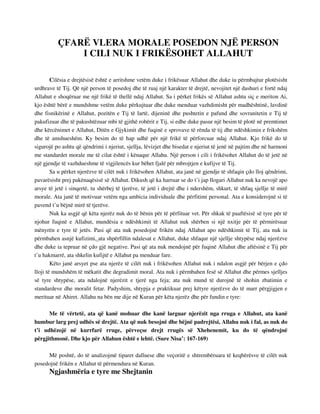 ÇFARË VLERA MORALE POSEDON NJË PERSON 
I CILI NUK I FRIKËSOHET ALLAHUT 
Cilësia e drejtësisë është e arritshme vetëm duke i frikësuar Allahut dhe duke iu përmbajtur plotësisht 
urdhrave të Tij. Që një person të posedoj dhe të ruaj një karakter të drejtë, nevojitet një dashuri e fortë ndaj 
Allahut e shoqëruar me një frikë të thellë ndaj Allahut. Sa i përket frikës së Allahut ashtu siç e meriton Ai, 
kjo është bërë e mundshme vetëm duke përkujtuar dhe duke menduar vazhdimisht për madhështinë, lavdinë 
dhe fisnikërinë e Allahut, pozitën e Tij të lartë, dijeninë dhe pushtetin e pafund dhe sovranitetin e Tij të 
pakufizuar dhe të pakushtëzuar mbi të gjithë robërit e Tij, si edhe duke pasur një besim të plotë në premtimet 
dhe kërcënimet e Allahut, Ditën e Gjykimit dhe fuqinë e sprovave të rënda të tij dhe ndëshkimin e frikshëm 
dhe të amshueshëm. Ky besim do të hap udhë për një frikë të përforcuar ndaj Allahut. Kjo frikë do të 
sigurojë po ashtu që qëndrimi i njeriut, sjellja, lëvizjet dhe bisedat e njeriut të jenë në pajtim dhe në harmoni 
me standardet morale me të cilat është i kënaqur Allahu. Një person i cili i frikësohet Allahut do të jetë në 
një gjendje të vazhdueshme të vigjilencës kur bëhet fjalë për mbrojtjen e kufijve të Tij. 
Sa u përket njerëzve të cilët nuk i frikësohen Allahut, ata janë në gjendje të shfaqin çdo lloj qëndrimi, 
pavarësisht prej pakënaqësisë së Allahut. Dikush që ka harruar se do t’i jap llogari Allahut nuk ka nevojë apo 
arsye të jetë i sinqertë, tu shërbej të tjerëve, të jetë i drejtë dhe i ndershëm, shkurt, të shfaq sjellje të mirë 
morale. Ata janë të motivuar vetëm nga ambicia individuale dhe përfitimi personal. Ata e konsiderojnë si të 
pavend t’u bëjnë mirë të tjerëve. 
Nuk ka asgjë që këta njerëz nuk do të bënin për të përfituar vet. Për shkak të paaftësisë së tyre për të 
njohur fuqinë e Allahut, mundësia e ndëshkimit të Allahut nuk shërben si një nxitje për të përmirësuar 
mënyrën e tyre të jetës. Pasi që ata nuk posedojnë frikën ndaj Allahut apo ndëshkimit të Tij, ata nuk iu 
përmbahen asnjë kufizimi, ata shpërfillin ndalesat e Allahut, duke shfaqur një sjellje shtypëse ndaj njerëzve 
dhe duke ia tepruar në çdo gjë negative. Pasi që ata nuk mendojnë për fuqinë Allahut dhe aftësinë e Tij për 
t’u hakmarrë, ata shkelin kufijtë e Allahut pa menduar fare. 
Këto janë arsyet pse ata njerëz të cilët nuk i frikësohen Allahut nuk i ndalon asgjë për bërjen e çdo 
lloji të mundshëm të mëkatit dhe degradimit moral. Ata nuk i përmbahen fesë së Allahut dhe përmes sjelljes 
së tyre shtypëse, ata ndalojnë njerëzit e tjerë nga feja; ata nuk mund të durojnë të shohin zbatimin e 
standardeve dhe moralit fetar. Padyshim, shtypja e praktikuar prej këtyre njerëzve do të marr përgjigjen e 
merituar në Ahiret. Allahu na bën me dije në Kuran për këta njerëz dhe për fundin e tyre: 
Me të vërtetë, ata që kanë mohuar dhe kanë larguar njerëzit nga rruga e Allahut, ata kanë 
humbur larg prej udhës së drejtë. Ata që nuk besojnë dhe bëjnë padrejtësi, Allahu nuk i fal, as nuk do 
t’i udhëzojë në kurrfarë rruge, përveçse drejt rrugës së Xhehenemit, ku do të qëndrojnë 
përgjithmonë. Dhe kjo për Allahun është e lehtë. (Sure Nisa’: 167-169) 
Më poshtë, do të analizojmë tiparet dalluese dhe veçoritë e shtrembëruara të keqbërësve të cilët nuk 
posedojnë frikën e Allahut të përmendura në Kuran. 
Ngjashmëria e tyre me Shejtanin 
 