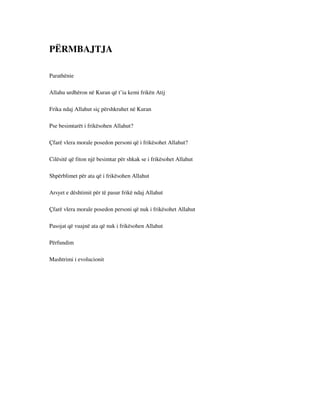 PËRMBAJTJA 
Parathënie 
Allahu urdhëron në Kuran që t’ia kemi frikën Atij 
Frika ndaj Allahut siç përshkruhet në Kuran 
Pse besimtarët i frikësohen Allahut? 
Çfarë vlera morale posedon personi që i frikësohet Allahut? 
Cilësitë që fiton një besimtar për shkak se i frikësohet Allahut 
Shpërblimet për ata që i frikësohen Allahut 
Arsyet e dështimit për të pasur frikë ndaj Allahut 
Çfarë vlera morale posedon personi që nuk i frikësohet Allahut 
Pasojat që vuajnë ata që nuk i frikësohen Allahut 
Përfundim 
Mashtrimi i evolucionit 
 