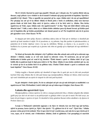 Me të vërtetë, Karuni ka qenë nga populli i Musait, por i shtypte ata. Ne i patëm dhënë atij aq 
thesare, saqë çelësat e tyre vështirë se do të mund t’i mbante një grup njerëzish të fuqishëm. Njerëzit e 
popullit të tij i thanë: “Mos u ngazëlle me pasurinë që ke, sepse Allahu nuk i do ata që ngazëllehen! 
Por përpiqu me atë që të ka dhënë Allahu të fitosh jetën e botës së ardhshme, duke mos harruar 
pjesën tënde në këtë botë. Bëju mirë të tjerëve, ashtu si të ka bërë mirë ty Allahu. Mos kërko 
ngatërresa në Tokë, sepse Allahu nuk i do ngatërrestarët.” Ai tha: “Kjo më është dhënë vetëm prej 
diturisë sime”. Vallë, a nuk e dinte ai, se Allahu kishte zhdukur para tij shumë brezni, që kishin qenë 
më të fuqishëm dhe që kishin grumbulluar më shumë pasuri se ai? Por keqbërësit nuk do të pyeten 
për gjynahet e tyre. (Sure Kasas: 76-78) 
Si shpagim për këtë sjellje, Karuni u ndëshkua ndërsa ishte në Tokë për të shërbyer si shembull për 
njerëzit që kanë mendim të njëjtë. Po të posedonte ai, siç pohonte, fuqi dhe pushtet të pakrahasueshëm, ai 
padyshim do të kishte shpëtuar veten e tij nga ky ndëshkim. Mirëpo, as dijenia e tij, as pasuritë e tij, 
bashkësia ku ai jetonte apo respekti që ai gëzonte nuk ishin në gjendje që ta shpëtojnë atë nga ndëshkimi i 
Allahut. 
Ne bëmë që Karunin dhe shtëpinë e tij t’i gëlltiste toka dhe askush nuk arriti që ta mbronte nga 
dënimi i Allahut, madje as ai vetë nuk mund ta mbronte veten. Të nesërmen, ata që më parë 
dëshironin të kishin qenë në vend të tij, thoshin: “Është shumë e qartë se Allahu është Ai që i jep 
bollëk dhe ia pakëson kujt të dojë prej robërve të Tij. Sikur Allahu të mos kishte mëshirë për ne, me 
të vërtetë që do të na kishte bërë të na gëlltiste toka. Ububu! Është shumë e qartë se mohuesit nuk 
kanë shpëtim!” (Sure Kasas: 81-82) 
Vdekja tragjike e Karunit përbën një shembull të hapur dhe të qartë për ata të cilët nuk posedojnë 
kurrfarë frike ndaj Allahut dhe të cilët janë hutuar nga mendjemadhësia. Mirëpo në Ahiret, është rezervuar 
një vend i këndshëm për ata njerëz të sinqertë të cilët nuk janë kryelartë: 
Sa për shtëpinë e botës tjetër, Ne do ta caktojmë atë për ata që nuk kërkojnë as madhështi e as 
ngatërresa në Tokë. Përfundimi (i mirë) është për ata që ruhen nga të këqijat. (Sure Kasas: 83) 
Lakmia dhe agresiviteti i tyre 
Mendjemadhësia e këtyre njerëzve të cilëve u mungon plotësisht frika e Allahut ushqehet dhe mbahet 
gjallë prej tyre deri në atë masë sa ata përfytyrojnë se gjithçka është e tyre për të marrë. Për këtë arsye, ata 
kanë zili privilegjet e njerëzve të tjerë. Si shembull të këtij qëndrimi Kurani rrëfen ndodhinë e dy djemve të 
Profetit Adem (as): 
Lexoju (o Muhamed) saktësisht ngjarjen e dy bijve të Ademit, kur ata bënë nga një kurban, 
njërit iu pranua, kurse tjetrit jo. Njëri i tha tjetrit: “Ty gjithsesi do të të vras”. Tjetri tha: “Allahu 
pranon vetëm prej të devotshmit. Nëse ti ngre dorë të më vrasësh mua, unë nuk do ta ngre dorën që të 
vras, sepse, në të vërtetë, unë i frikësohem Allahut, Zotit të gjithësisë. Unë parapëlqej të marrësh 
 