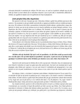 refuzojnë plotësisht të mendojnë për vdekjen. Për këtë arsye, në vend se të përdorin sadopak nga ajo pak 
kohë që mund t’ju ketë mbetur për të ndryshuar mënyrën e tyre të jetës dhe t’i nënshtrohen udhëzimit të 
Allahut, ata zgjedhin të ndjekin një nivel gjithmonë në rritje të pakujdesisë. 
Jetët përplot frika dhe shqetësime 
Për njerëzit të cilët nuk i besojnë apo nuk i frikësohen Allahut e gjithë bota përbëhet prej kaosit dhe 
rastësive. Ata mendojnë se çdo gjë ndodhë rastësisht dhe se ngjarjet që ndodhin rreth tyre ndodhin pa kuptim 
apo arsye. Në rrethana të tilla është e pamundshme të përjetohet çfarëdo ndjenje e qëndrueshme e paqes dhe 
qetësisë së vërtetë, pasi që në çdo moment ata do të mund të përballen me ndonjë fatkeqësi arbitrare. Ai ka 
shqetësime dhe frika të pafund lidhur me të ardhmen. Për shembull, ai do të mund të sëmurej nga një 
sëmundje e papritur, të humb tërë pasurinë e tij apo mbase një gjëmë e papritur do të mund t’i ndodhte atij 
apo njerëzve të dashur të tij. Pasi që ai supozon se të gjitha ngjarjet si këto ndodhin me apo pa dashje, ai 
kurrë nuk ndjehet i lirë nga shqetësimi dhe frika për mundësinë që ato t’i ndodhin atij. Dhe për më tepër, 
gjendja bëhet edhe më e keqe për arsye të njohurisë së e gjithë kjo punë është tërësisht jashtë kontrollit të tij, 
duke e lënë atë me një ndjenjë të rritur të pafuqisë dhe dëshpërimit. 
Vetëm dikush i cili i frikësohet Allahut nuk do t’ju nënshtrohet këtyre llojeve të frikës. Frika e Allahut 
dhe besimi në Të largon të gjithë këto frika tjera. Të kesh dijeni se Allahu është Zotëruesi dhe Krijuesi i çdo 
gjëje dhe se asnjë ngjarje nuk ndodhë veçse nën kontrollin dhe largpamësinë hyjnore të Allahut, duke e ditur 
se Allahu do t’i mbrojë dhe do të kujdeset për ata të cilët kanë besim në Të, udhëzon në lirimin nga çdo lloj 
frike dhe nevoje të rrejshme. Kurani shpall: 
All-llahu solli një shembull: Një njeri (rob) në posedimin e të cilit ishin ortakë pa marrëveshje 
mes vete dhe njëri (rob) që është thjesht në posedimin e një njeriu. A janë ata të dy të një lloji (të një 
gjendjeje)? Lavdërimi i takon vetëm All-llahut, por shumica e tyre, nuk e dinë. (Sure Zumer: 29) 
Njerëzit të cilët nuk besojnë në Allahun dhe të cilët si pasojë nuk i frikësohen Atij, do të përjetojnë një 
mori frikash të ndryshme në raport me gjërat tjera dhe njerëzit tjerë. Ata kurrë nuk mendojnë për të qenit 
përgjegjës ndaj Allahut për veprimet e tyre por janë shumë të vetëdijshëm për përgjegjësinë e tyre ndaj 
eprorëve të tyre në punë, bashkëshorteve të tyre, nënave të tyre, etërve të tyre dhe shumë njerëzve tjerë të 
tillë. 
Kur ndjenja e frikës, e cila duhet t’i drejtohet vetëm Allahut, i drejtohet krijimit të Tij në vend të Tij, i 
ul individët në fjalë në një pozitë të padenjë pasi që e vetmja qenie e cila vërtetë e meriton t’i frikësohemi 
është Allahu. Ai është zotëruesi i gjithë fuqisë dhe pushtetit dhe çdo gjë i nënshtrohet vullnetit dhe kontrollit 
të Tij. Asgjë nuk vjen në jetë përveç se me vullnetin dhe dijen e Tij. Pa pëlqimin e Tij, asgjë s’mund t’i 
shkaktojë dëm askujt. Andaj, nuk ekziston asnjë qenie tjetër që duhet t’i frikësohemi përveç Allahut. 
Siç vërejtëm më herët, njerëzit të cilët iu frikësohen njerëzve të tjerë e jo Allahut veprojnë ashtu sepse 
i konsiderojnw ata si posedues të fuqisë dhe pushtetit që është i pavarur nga Allahu. Ata e bëjnë gabimin e 
tmerrshëm të refuzimit të Allahut dhe kërkimit ndihmë nga krijimi i Tij në vend të Tij. Si rezultat, ata jo 
vetëm që nuk pranojnë ndihmën që e kërkojnë, por gjithë jetët e tyre dëmtohen nga ekspozimi i dëmshëm 
 