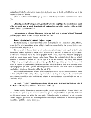 ndaj paditurisë, kokwfortwsisw dhe të metave tjera njerëzore të atyre në të cilët janë mbështetur ata, që ata 
kanë parapëlqyer para Allahut. 
Allahu ka urdhëruar ata të cilët besojnë që t’mos iu frikësohen njerëzve tjerë por t’i frikësohen vetëm 
Atij: 
...Prandaj, mos kini frikë nga njerëzit, por kini frikë vetëm prej Meje! Dhe mos i ndërroni Fjalët 
e Mia me ndonjë vlerë të vogël! Kushdo që nuk gjykon sipas asaj që ka shpallur Allahu, ai është 
mohues i vërtetë. (Sure Ma’ide: 44) 
...por atyre mos iu frikësoni, frikësohuni vetëm prej Meje -, që të plotësoj mirësinë Time ndaj 
jush dhe që ju të shkoni në udhë të drejtë. (Sure Bekare: 150) 
Pandershmëria dhe mosmirënjohja e tyre 
Ka shumë shembuj në Kuran të mosfalënderimit të atyre të cilët nuk i frikësohen Allahut. Mirëpo, 
mbase ai që flet më së shumti ka të bëj me të bijtë e Izraelit dhe pandershmërinë dhe mosmirënjohjen e tyre 
ndaj Allahut dhe të dërguarve të Tij. 
Bijve të Izraelit iu dhuruan të mira që nuk iu dhuruan asnjëherë më parë asnjë populli tjetër. Atyre iu 
demonstruan mrekulli të panumërta dhe përkundër faktit se profetët dolën nga mesi i tyre, ata mbetën faktorë 
të pabindur të cilët nuk u prekën nga asnjëra prej tyre. Profeti Musa (Mojsiu) (as) me durim u përpoq t’i 
mësoj ata, por ata nuk e arritën bindjen e vërtetë ndaj Allahut dhe besimit të vërtetë. Kur ata u bënë 
dëshmitar të zemërimit të Allahut, ata kërkuan faljen e Tij dhe kur zemërimi i Tij u hoq, ata iu kthyen 
keqbërjes së tyre, duke përvetësuar madje zota tjerë pos Tij. Ndërsa profetët e tyre ishin të përfshirë në 
luftëra të vështira me jobesimtarët, dyfytyrëshit nga mesi i bijve të Izraelit ishin më të interesuar që të 
sigurojnë përparësi për veten e tyre dhe përfitime personale dhe kurrë nuk ishin me të vërtetë të sinqertë në 
përmbushjen e obligimeve të tyre ndaj Allahut dhe fesë së Tij. 
Duke shfaqur mosmirënjohje të plotë, ata braktisën profetin e tyre, Musain (as), duke e lënë atë vetëm 
në fazën më kritike të luftës së tij, duke u përqendruar në vend të kësaj në mirëqenien dhe mjetet e tyre të 
jetesës. Pastaj, sikur kjo të mos mjaftonte, ata shfaqën po ashtu qëndrimin më të turpshëm dhe më jo-falënderues 
ndaj tij. 
Ata thanë: “O Musa! Kurrsesi nuk do të hyjmë atje, derisa aty të gjenden ata. Kështu që shko ti 
dhe Zoti yt e luftoni, se ne do të rrimë këtu”. (Sure Ma’ide: 24) 
Nga kjo mund të shihet qartë se njerëz të tillë sikur këta nuk posedojnë frikën e Allahut, prandaj, kur 
ata përballen me çfarëdo që bie ndesh me interesat e tyre ata menjëherë bëhen të pabindur. Përkundër 
mbrojtjes që ata pranuan nga Allahu dhe të dërguarit e Tij kundër tiranisë së armikut të tyre më të vrazhdë, 
Faraonit të Egjiptit, pavarësisht nga të mirat e panumërta dhe thirrjet e vazhdueshme në besim dhe shpëtim të 
përjetshëm, e gjithë kjo u harrua për një çast. 
 