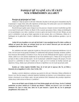 PASOJAT QË VUAJNË ATA TË CILËT 
NUK I FRIKËSOHEN ALLAHUT 
Pasojat që përjetojnë në Tokë 
Allahu do t’i bëjë ata njerëz të cilët nuk i frikësohen Atij dhe të cilët nuk janë të vëmendshëm ndaj Tij 
të përjetojnë si vuajtje fizike ashtu edhe shpirtërore në këtë dynja. Në realitet jetët e tyre do të shndërrohen 
në një varg të gjatë fatkeqësish fizike dhe emocionale. 
Pavarësisht nga të gjitha veprat e këqija të tyre disa prej tyre e lejojnë vetveten të mashtrohen nga fakti 
se ata mund të kenë qenë të bekuar me dhunti të tilla si pasuria apo pamja e bukur. Andaj ata këmbëngulin 
në mos-përmbajtjen e tyre, duke e mashtruar vetveten se gjërat nuk mund të ishin më mirë. Mirëpo, ata nuk 
janë të vetëdijshëm se çdo gjë që bëjnë regjistrohet në çdo moment, dhe se në Xhehenem, Allahu do t’i 
ballafaqojë me të gjitha këto si burim i ndëshkimit të pambarim. Allahu përshkruan gjendjen e tyre në 
Kuran: 
Andaj, lëri ata në padijen e tyre për një farë kohe! A mos mendojnë ata që Ne, duke u ardhur në 
ndihmë me pasuri dhe djem, po nxitojmë drejt tyre me të mira?! Kurrsesi, por ata nuk janë të 
vetëdijshëm (për këtë). (Sure Muminun: 54-56) 
Por, ndëshkimi nuk është i njëjtë për të gjithë ata. Disa prej tyre do të përjetojnë ndëshkimet e tyre në 
Tokë. Ata do të jenë në një gjendje të humbjes së vazhdueshme duke përjetuar sëmundje, aksidente, paaftësi, 
kriza financiare dhe humbjen e të dashurve të tyre. Pasi që ata nuk reflektojnë për këto ngjarje si sprova nga 
Allahu, ankthi me të cilin ndeshen shndërrohet në një formë ndëshkimi për ta. Allahu nuk do të lejojë kurrë 
që diçka të shkoj si duhet për këta njerëz. Ata do të përjetojnë vazhdimisht mungesa dhe pengesa. Pa marr 
parasysh se a përfshihen në diçka të madhe apo të vogël, ajo do të rezultojë me humbje materiale apo 
shpirtërore. Pastaj, Allahu nxjerr përfundimin në Kuran se shpërblimi i tyre do të jetë një jetë plot ankth: 
Kushdo që i kthen shpinën Këshillës Sime, do të ketë jetë të mjeruar dhe Ne, në Ditën e 
Kiametit, do ta ringjallim të verbër. (Sure Ta Ha: 124) 
Gjendja e errësirës shpirtërore e përjetuar nga njerëzit të cilët nuk i frikësohen Allahut reflektohet në 
fytyrat e tyre. Kur kjo mungesë e ndriçimit shpirtëror bashkohet me fjalimin e tyre të shtrembëruar, natyra e 
trazuar e ekzistencës së tyre bëhet e qartë. Ata janë mishërimi fizik i dekadencës dhe çoroditjes shpirtërore. 
Allahu kësaj i është referuar në Kuran si “poshtërim”: 
Kurse ata që bëjnë vepra të këqija, do të kenë dënim gjegjës për atë të keqe. Ata do t’i mbulojë 
poshtërimi, pa pasur askënd që t’i mbrojë nga dënimi i Allahut, me fytyrat e tyre si të ishin të 
mbuluara me copa të errëta nate. Këta do të jenë banorët e zjarrit dhe aty do të qëndrojnë 
përgjithmonë. (Sure Junus: 27) 
 
