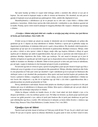 Një tjetër humbje që bëhen të vuajnë është tërheqja subtile e intelektit dhe aftësisë së tyre për të 
kuptuar. Ata nuk mund të kuptojnë madje as edhe të vërtetat më themelore. Për shembull, ata nuk janë në 
gjendje të kuptojnë arsyet që qëndrojnë pas pakënaqësisë, frikës, ankthit dhe zhgënjimit të tyre. 
Shumëllojshmëria e ndëshkimeve që do të pësojnë ata të cilët nuk e kanë frikën e Allahut është 
pambarim e larmishme. Allahu krijoi njeriun dhe është plotësisht i vetëdijshëm se çka shkakton agoninë më 
të madhe. Prandaj, njeriu vetëm mund të përpiqet të imagjinoj dhimbjen dhe vuajtjen e shkaktuar nga urrejtja 
e Allahut: 
...Urrejtja e Allahut ndaj jush është më e madhe se urrejtja juaj ndaj vetvetes, kur jeni thirrur 
në besim, por keni mohuar. (Sure Gafir: 10) 
S’është nevoja të thuhet që askush me mendje të shëndoshë nuk do të këmbëngulte në sjelljen dhe 
qëndrimet që do t’i shpinin ata drejt ndëshkimit të Allahut. Paaftësia e njeriut për tu përballur madje me 
shqetësimet të përditshme, të rëndomta është provë e qartë e kësaj dobësie. Për shembull, është krejtësisht e 
kuptueshme që një njeri do ta konsideronte absolutisht të padurueshme dhimbjen torturuese. Mirëpo, është 
po ashtu e vërtetë se nëse njeriut i duhet të dëgjoj, madje edhe nga largësia, klithmën e dikujt në agoni 
mjafton për të shkaktuar një ankth të papërshkrueshëm. Kjo për arsye se njerëzimi nuk është krijuar për t’i 
qëndruar dhimbjes shpirtërore dhe fizike, frikës apo tendosjes. Ne nuk mund të durojmë që të jemi të 
mbyllur në hapësira të ngushta për një kohë të gjatë apo tu ekspozohemi erërave kutërbuese, apo dhimbjes së 
madhe të stomakut ose dhimbjes së dhëmbit. Duhet të kemi parasysh se këto nuk janë forma të ndëshkimit, 
por më tepër, vuajtje të rëndomta të cilat formojnë një pjesë të jetës së përditshme. 
Pavarësisht nga këto të vërteta të qarta, njerëzit në përgjithësi çojnë një jetë shumë të largët nga frika e 
Allahut për arsye të gjendjes së tyre të pakujdesisë dhe pamendësisë. Mirëpo, dhimbjet shpirtërore dhe fizike 
të cilat përjetohen në Tokë janë vetëm një shembull i vogël i ndëshkimit që do të pësojnë në Xhehenem dhe 
shërbejnë vetëm si një shembull dhe paralajmërim. Këta njerëz nuk kanë kurrfarë kujdesi për pushtetin dhe 
forcën e pafund të Allahut, e megjithatë, kur ata i arrin vdekja, ata do të ndiejnë madhështinë e Allahut me 
tërë forcën dhe ashpërsinë e saj dhe do të kaplohen nga një frikë e cila është e papërshkrueshme dhe e 
pakrahasueshme me çfarëdo që përjetohet në Tokë. 
Përveç ndëshkimeve individuale, Kurani është përplot me shembuj të grupeve të njerëzve të cilët janë 
zhdukur për arsye të ndëshkimeve të dërguara prej Allahut. Këta njerëz u zhdukën për një çast për shkak të 
kryengritjes dhe mosbindjes ndaj kufijve të Allahut. 
Allahu ka dërguar vorbulla ere kundër disave, të cilat i kanë ndarë më dysh shtëpitë e tyre, ai ka 
dërguar një klithmë, e cila i ka rrafshuar qytetet e tyre. Në lidhje me tërmetet, aq shumë grupe njerëzish janë 
varrosur me gjithë pasurinë e tyre, ndërsa të tjerët janë fundosur dhe të tjerët janë shndërruar në gurë kur 
janë mbështjellur nga llava e nxehtë. (Për informacion të mëtejmë, ju lutem shihni Kombet e zhdukura nga 
Harun Jahja, Botuesit Taha (Taha Publishers), Londër, botimi i 5-të i vitit 2003) 
Gjendja e tyre në Ahiret 
Njerëzit kanë një kohë shumë të kufizuar në Tokë prej rreth 60 deri 70 vjet. Sa çel e mbyll sytë, kanë 
kaluar 50 vjet jete të njeriut: njeriu ka mbaruar shkollimin, ka gjetur punë të mirë, ka blerë veturë të mirë, 
 