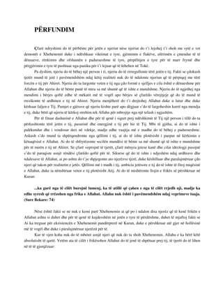 PËRFUNDIM 
Çfarë ndryshimi do të përbënte për jetën e njeriut nëse njeriut do t’i lejohej t’i shoh me sytë e vet 
demonët e Xhehenemit duke i ndëshkuar viktimat e tyre, gjëmimin e flakëve, ulërimën e çmendur të të 
dënuarve, rënkimin dhe ofshamën e padurueshme të tyre, përpëlitjen e tyre për të marr frymë dhe 
përgjërimin e tyre të pushtuar nga paniku për t’i lejuar që të kthehen në Tokë. 
Pa dyshim, njeriu do të bëhej një person i ri, njeriu do të rirregullonte tërë jetën e tij. Fakti se çdokush 
tjetër mund të jetë i pavëmendshëm ndaj këtij realiteti nuk do të ndalonte njeriun që të përpiqej me tërë 
forcën e tij për Ahiret. Njeriu do ta largonte veten e tij nga çdo formë e sjelljes e cila është e dënueshme për 
Allahun dhe njeriu do të bënte punë të mira sa më shumë që të ishte e mundshme. Njeriu do të ngjethej nga 
mendimi i bërjes qoftë edhe të mëkatit më të vogël apo bërjes së çfarëdo vërejtjeje që do të mund të 
rrezikonte të ardhmen e tij në Ahiret. Njeriu menjëherë do t’i drejtohej Allahut duke u lutur dhe duke 
kërkuar faljen e Tij. Pamjet e gjërave që njeriu kishte parë apo dëgjuar s’do të largoheshin kurrë nga mendja 
e tij, duke bërë që njeriu të kërkoj strehim tek Allahu për mbrojtje nga një telash i ngjashëm. 
Për të fituar dashurinë e Allahut dhe për të qenë i sigurt prej ndëshkimit të Tij një person i tillë do ta 
përkushtonte tërë jetën e tij, pasurinë dhe energjinë e tij për hir të Tij. Mbi të gjitha, ai do të ishte i 
palëkundur dhe i vendosur deri në vdekje, madje edhe vuajtja më e madhe do të bëhej e padurueshme. 
Askush s’do mund ta shpërqendronte nga qëllimi i tij, ai do të ishte plotësisht i paepur në kërkimin e 
kënaqësisë e Allahut. Ai do të shfrytëzonte secilën mundësi të bënte sa më shumë që të ishte e mundshme 
për të mirën e tij në Ahiret. Se çfarë veprojnë të tjerët, çfarë mënyra jetese kanë dhe cilat ideologji pasojnë 
s’do të paraqiste asnjë rëndësi çfarëdo qoftë për të. Sikurse që do të ishte i ndjeshëm ndaj urdhrave dhe 
ndalesave të Allahut, ai po ashtu do t’ju shpjegonte ato njerëzve tjerë, duke këshilluar dhe paralajmëruar çdo 
njeri që takon për realitetin e jetës. Qëllimi më i madh i tij, ambicia jetësore e tij do të ishte të fitoj miqësinë 
e Allahut, duke ia nënshtruar veten e tij plotësisht Atij. Ai do të mishëronte llojin e frikës së përshkruar në 
Kuran: 
...ka gurë nga të cilët burojnë lumenj, ka të atillë që çahen e nga të cilët rrjedh uji, madje ka 
edhe syresh që rrëzohen nga frika e Allahut. Allahu nuk është i pavëmendshëm ndaj veprimeve tuaja. 
(Sure Bekare: 74) 
Nëse është fakti se ne nuk e kemi parë Xhehenemin ai që po i ndalon disa njerëz që të kenë frikën e 
Allahut ashtu si duhet dhe për të qenë të kujdesshëm në jetën e tyre të përditshme, duhet të mjaftoj fakti se 
Ai ka treguar për ekzistencën e Xhehenemit pandërprerë në Kuran, duke e përshkruar atë gjer në hollësinë 
më të vogël dhe duke i paralajmëruar njerëzit për të. 
Kur të vjen koha nuk do të mbetet asnjë njeri që nuk do ta shoh Xhehenemin. Allahu e ka bërë këtë 
absolutisht të qartë. Vetëm ata të cilët i frikësohen Allahut do të jenë të shpëtuar prej tij, të tjerët do të lihen 
në të të gjunjëzuar: 
 