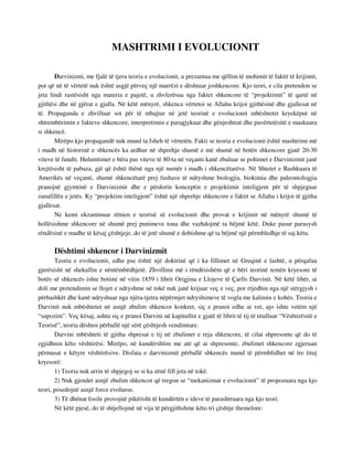 MASHTRIMI I EVOLUCIONIT 
Darvinizmi, me fjalë të tjera teoria e evolucionit, u prezantua me qëllim të mohimit të faktit të krijimit, 
por që në të vërtetë nuk është asgjë përveç një marrëzi e dështuar joshkencore. Kjo teori, e cila pretendon se 
jeta lindi rastësisht nga materia e pajetë, u zhvlerësua nga faktet shkencore të “projektimit” të qartë në 
gjithësi dhe në gjërat e gjalla. Në këtë mënyrë, shkenca vërtetoi se Allahu krijoi gjithësinë dhe gjallesat në 
të. Propaganda e zhvilluar sot për të mbajtur në jetë teorinë e evolucionit mbështetet kryekëput në 
shtrembërimin e fakteve shkencore, interpretimin e paragjykuar dhe gënjeshtrat dhe pavërtetësitë e maskuara 
si shkencë. 
Mirëpo kjo propagandë nuk mund ta fsheh të vërtetën. Fakti se teoria e evolucionit është mashtrimi më 
i madh në historinë e shkencës ka ardhur në shprehje shumë e më shumë në botën shkencore gjatë 20-30 
viteve të fundit. Hulumtimet e bëra pas viteve të 80-ta në veçanti kanë zbuluar se pohimet e Darvinizmit janë 
krejtësisht të pabaza, gjë që është thënë nga një numër i madh i shkencëtarëve. Në Shtetet e Bashkuara të 
Amerikës në veçanti, shumë shkencëtarë prej fushave të ndryshme biologjia, biokimia dhe paleontologjia 
pranojnë gjymtinë e Darvinizmit dhe e përdorin konceptin e projektimit inteligjent për të shpjeguar 
zanafillën e jetës. Ky “projektim inteligjent” është një shprehje shkencore e faktit se Allahu i krijoi të gjitha 
gjallesat. 
Ne kemi ekzaminuar rënien e teorisë së evolucionit dhe provat e krijimit në mënyrë shumë të 
hollësishme shkencore në shumë prej punimeve tona dhe vazhdojmë ta bëjmë këtë. Duke pasur parasysh 
rëndësinë e madhe të kësaj çështjeje, do të jetë shumë e dobishme që ta bëjmë një përmbledhje të saj këtu. 
Dështimi shkencor i Darvinizmit 
Teoria e evolucionit, edhe pse është një doktrinë që i ka fillimet në Greqinë e lashtë, u përqafua 
gjerësisht në shekullin e nëntëmbëdhjetë. Zhvillimi më i rëndësishëm që e bëri teorinë temën kryesore të 
botës së shkencës ishte botimi në vitin 1859 i librit Origjina e Llojeve të Çarlls Darvinit. Në këtë libër, ai 
doli me pretendimin se llojet e ndryshme në tokë nuk janë krijuar veç e veç, por rrjedhin nga një stërgjysh i 
përbashkët dhe kanë ndryshuar nga njëra-tjetra nëpërmjet ndryshimeve të vogla me kalimin e kohës. Teoria e 
Darvinit nuk mbështetet në asnjë zbulim shkencor konkret, siç e pranoi edhe ai vet, ajo ishte vetëm një 
“supozim”. Veç kësaj, ashtu siç e pranoi Darvini në kapitullin e gjatë të librit të tij të titulluar “Vështirësitë e 
Teorisë”, teoria dështoi përballë një sërë çështjesh vendimtare. 
Darvini mbështeti të gjitha shpresat e tij në zbulimet e reja shkencore, të cilat shpresonte që do të 
zgjidhnin këto vështirësi. Mirëpo, në kundërshtim me atë që ai shpresonte, zbulimet shkencore zgjeruan 
përmasat e këtyre vështirësive. Disfata e darvinizmit përballë shkencës mund të përmblidhet në tre tituj 
kryesorë: 
1) Teoria nuk arrin të shpjegoj se si ka zënë fill jeta në tokë. 
2) Nuk gjendet asnjë zbulim shkencor që tregon se “mekanizmat e evolucionit” të propozuara nga kjo 
teori, posedojnë asnjë force evoluese. 
3) Të dhënat fosile provojnë pikërisht të kundërtën e ideve të parashtruara nga kjo teori. 
Në këtë pjesë, do të shtjellojmë në vija të përgjithshme këto tri çështje themelore: 
 