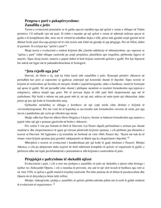 Pengesa e parë e pakapërcyeshme: 
Zanafilla e jetës 
Teoria e evolucionit pretendon se të gjitha speciet rrjedhin nga një qelizë e vetme e shfaqur në Tokën 
primitive 3.8 miliardë vjet më parë. Si është e mundur që një qelizë e vetme të ndërtojë miliona specie të 
gjalla e të komplikuara dhe, nëse me të vërtetë ka ndodhur diçka e tillë, përse nuk gjendet asnjë gjurmë në të 
dhënat fosile janë disa nga pyetjet në të cilat teoria nuk është në gjendje të jap përgjigje. Por në fillim, duhet 
të pyetemi: Si u krijua kjo “qelizë e parë”? 
Meqë teoria e evolucionit e mohon krijimin dhe çfarëdo ndërhyrje të mbinatyrshme, ajo supozon se 
“qeliza e parë” është shfaqur rastësisht pa asnjë projektim, planifikim apo rregullim, përbrenda ligjeve të 
natyrës. Sipas kësaj teorie, materia e pajetë duhet të ketë krijuar rastësisht qelizën e gjallë. Por kjo hipotezë 
bie ndesh me ligjet më të pakundërshtueshme të biologjisë. 
“Jeta rrjedh nga jeta” 
Darvini, në librin e tij, nuk ka folur kurrë mbi zanafillën e jetës. Koncepti primitiv shkencor në 
periudhën kur jetoi ai supozonte se gjallesat zotërojnë një konstrukt shumë të thjeshtë. Sipas teorisë së 
krijimit të rastësishme që besohej në mesjetë, lëndët e pajetë/inorganike, duke u bashkuar, mund të formojnë 
një qenie të gjallë. Në atë periudhë ishte shumë i përhapur mendimi se insektet formoheshin nga tepricat e 
ushqimeve, ndërsa minjtë nga gruri. Për të provuar diçka të tillë janë bërë eksperimente nga më të 
çuditshmet: Një leckë e ndotur me pak grurë mbi të, në një anë, ndërsa në anën tjetër një shkencëtar, duke 
pritur që pas një kohe të formoheshin minj. 
Gjithashtu mendohej se shfaqja e krimbave në një copë mishi ishte dëshmi e krijimit të 
vetvetishëm/spontan. Por më vonë do të kuptohej se ata krimba nuk formoheshin vetvetiu në mish, por nga 
larvat e padukshme për syrin që silleshin nga mizat. 
Madje edhe kur Darvini shkroi librin Origjina e Llojeve, besimi se bakteret formoheshin nga materia e 
pajetë ishte një gjë e pranuar gjerësisht në botën e shkencës. 
Por vetëm 5 vite pas botimit të librit të Darvinit, Lui Paster shpalli përfundimet e arritura pas shumë 
studimeve dhe eksperimenteve të gjata që rrëzuan plotësisht krijimin spontan, i cili përbënte gur-themelin e 
teorisë së Darvinit. Në ligjëratën e tij triumfale në Sorbonë në vitin 1864, Pasteri tha: “Kurrë më nuk do të 
rimarr veten krijimi spontan prej grushtit vdekjeprurës të dhënë nga ky eksperiment i thjeshtë.”1 
Mbrojtësit e teorisë së evolucionit i kundërshtuan për një kohë të gjatë zbulimet e Pasterit. Mirëpo 
shkenca, e cila po përparonte duke nxjerrë në dritë ndërtimin kompleks të qelizës së organizmit të gjallë, e 
përforcoi edhe më tepër pavlefshmërinë e pretendimeve mbi krijimin e rastësishëm të jetës. 
Përpjekjet e pafrytshme të shekullit njëzet 
Evolucionisti i parë, i cili u mor me çështjen e zanafillës së jetës në shekullin e njëzet ishte biologu i 
njohur rus Aleksandër Oparin, i cili u mundua të provonte, me anë të një sërë tezash të hedhura nga vetë ai 
në vitet 1930, se qeliza e gjallë mund të krijohej rastësisht. Por këto punime do të dilnin të pasuksesshme dhe 
Oparin do të detyrohej ta bënte këtë rrëfim: 
Mirëpo, fatkeqësisht, çështja e zanafillës së qelizës përbën ndoshta pikën më të errët të gjithë studimit 
të evolucionit të organizmave. 2 
 