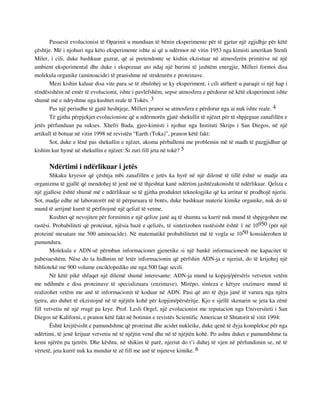 Pasuesit evolucionist të Oparinit u munduan të bënin eksperimente për të gjetur një zgjidhje për këtë 
çështje. Më i njohuri nga këto eksperimente ishte ai që u ndërmor në vitin 1953 nga kimisti amerikan Stenli 
Miler, i cili, duke bashkuar gazrat, që ai pretendonte se kishin ekzistuar në atmosferën primitive në një 
ambient eksperimental dhe duke i ekspozuar ato ndaj një burimi të jashtëm energjie, Milleri formoi disa 
molekula organike (aminoacide) të pranishme në strukturën e proteinave. 
Mezi kishin kaluar disa vite para se të zbulohej se ky eksperiment, i cili atëherë u paraqit si një hap i 
rëndësishëm në emër të evolucionit, ishte i pavlefshëm, sepse atmosfera e përdorur në këtë eksperiment ishte 
shumë më e ndryshme nga kushtet reale të Tokës. 3 
Pas një periudhe të gjatë heshtjeje, Milleri pranoi se atmosfera e përdorur nga ai nuk ishte reale. 4 
Të gjitha përpjekjet evolucioniste që u ndërmorën gjatë shekullit të njëzet për të shpjeguar zanafillën e 
jetës përfunduan pa sukses. Xhefri Bada, gjeo-kimisti i njohur nga Instituti Skrips i San Diegos, në një 
artikull të botuar në vitin 1998 në revistën “Earth (Toka)”, pranon këtë fakt: 
Sot, duke e lënë pas shekullin e njëzet, akoma përballemi me problemin më të madh të pazgjidhur që 
kishim kur hymë në shekullin e njëzet: Si zuri fill jeta në tokë? 5 
Ndërtimi i ndërlikuar i jetës 
Shkaku kryesor që çështja mbi zanafillën e jetës ka hyrë në një dilemë të tillë është se madje ata 
organizma të gjallë që mendohej të jenë më të thjeshtat kanë ndërtim jashtëzakonisht të ndërlikuar. Qeliza e 
një gjallese është shumë më e ndërlikuar se të gjitha produktet teknologjike që ka arritur të prodhojë njeriu. 
Sot, madje edhe në laboratorët më të përparuara të botës, duke bashkuar materie kimike organike, nuk do të 
mund të arrijmë kurrë të përfitojmë një qelizë të vetme. 
Kushtet që nevojiten për formimin e një qelize janë aq të shumta sa kurrë nuk mund të shpjegohen me 
rastësi. Probabiliteti që proteinat, njësia bazë e qelizës, të sintetizohen rastësisht është 1 në 10950 (për një 
proteinë mesatare me 500 aminoacide). Në matematikë probabilitetet më të vogla se 1050 konsiderohen të 
pamundura. 
Molekula e ADN-së përmban informacionet gjenetike si një bankë informacionesh me kapacitet të 
pabesueshëm. Nëse do ta hidhnim në letër informacionin që përfshin ADN-ja e njeriut, do të krijohej një 
bibliotekë me 900 volume enciklopedike me nga 500 faqe secili. 
Në këtë pikë shfaqet një dilemë shumë interesante: ADN-ja mund ta kopjoj/përsëris vetveten vetëm 
me ndihmën e disa proteinave të specializuara (enzimave). Mirëpo, sinteza e këtyre enzimave mund të 
realizohet vetëm me anë të informacionit të koduar në ADN. Pasi që ato të dyja janë të varura nga njëra 
tjetra, ato duhet të ekzistojnë në të njëjtën kohë për kopjim/përsëritje. Kjo e sjellë skenarin se jeta ka zënë 
fill vetvetiu në një rrugë pa krye. Prof. Lesli Orgel, një evolucionist me reputacion nga Universiteti i San 
Diegos në Kaliforni, e pranon këtë fakt në botimin e revistës Scientific American të Shtatorit të vitit 1994: 
Është krejtësisht e pamundshme që proteinat dhe acidet nukleike, duke qenë të dyja komplekse për nga 
ndërtimi, të jenë krijuar vetvetiu në të njëjtin vend dhe në të njëjtën kohë. Po ashtu duket e pamundshme ta 
kemi njërën pa tjetrën. Dhe kështu, në shikim të parë, njeriut do t’i duhej të vjen në përfundimin se, në të 
vërtetë, jeta kurrë nuk ka mundur të zë fill me anë të mjeteve kimike. 6 
 