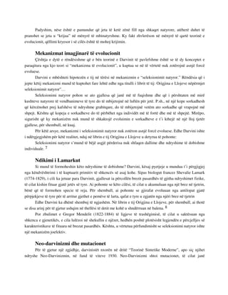 Padyshim, nëse është e pamundur që jeta të ketë zënë fill nga shkaqet natyrore, atëherë duhet të 
pranohet se jeta u “krijua” në mënyrë të mbinatyrshme. Ky fakt zhvlerëson në mënyrë të qartë teorinë e 
evolucionit, qëllimi kryesor i së cilës është të mohoj krijimin. 
Mekanizmat imagjinarë të evolucionit 
Çështja e dytë e rëndësishme që e bën teorinë e Darvinit të pavlefshme është se të dy konceptet e 
paraqitura nga kjo teori si “mekanizma të evolucionit”, u kuptua se në të vërtetë nuk zotërojnë asnjë forcë 
evoluese. 
Darvini e mbështeti hipotezën e tij në tërësi në mekanizmin e “seleksionimit natyror.” Rëndësia që i 
jepte këtij mekanizmi mund të kuptohet fare lehtë edhe nga titulli i librit të tij: Origjina e Llojeve nëpërmjet 
seleksionimit natyror”… 
Seleksionimi natyror pohon se ato gjallesa që janë më të fuqishme dhe që i përshtaten më mirë 
kushteve natyrore të vendbanimeve të tyre do të mbijetojnë në luftën për jetë. P.sh., në një kope sorkadhesh 
që kërcënohet prej kafshëve të ndryshme grabitqare, do të mbijetojnë vetëm ato sorkadhe që vrapojnë më 
shpejt. Kështu që kopeja e sorkadheve do të përbëhet nga individët më të fortë dhe më të shpejtë. Mirëpo, 
sigurisht që ky mekanizëm nuk mund të shkaktojë evoluimin e sorkadheve e t’i kthejë në një lloj tjetër 
gjallese, për shembull, në kuaj. 
Për këtë arsye, mekanizmi i seleksionimit natyror nuk zotëron asnjë forcë evoluese. Edhe Darvini ishte 
i ndërgjegjshëm për këtë realitet, ndaj në librin e tij Origjina e Llojeve u detyrua të pohonte: 
Seleksionimi natyror s’mund të bëjë asgjë përderisa nuk shfaqen dallime dhe ndryshime të dobishme 
individuale. 7 
Ndikimi i Lamarkut 
Si mund të formoheshin këto ndryshime të dobishme? Darvini, kësaj pyetjeje u mundua t’i përgjigjej 
nga këndvështrimi i të kuptuarit primitiv të shkencës së asaj kohe. Sipas biologut francez Shevalie Lamark 
(1774-1829), i cili ka jetuar para Darvinit, gjallesat ia përcollën brezit pasardhës të gjitha ndryshimet fizike, 
të cilat kishin fituar gjatë jetës së tyre. Ai pohonte se këto cilësi, të cilat u akumuluan nga një brez në tjetrin, 
bënë që të formohen specie të reja. Për shembull, ai pohonte se gjirafat evoluuan nga antilopat gjatë 
përpjekjeve të tyre për të arritur gjethet e pemëve të larta, qafat e tyre u zgjatën nga njëri brez në tjetrin 
Edhe Darvini ka dhënë shembuj të ngjashëm. Në librin e tij Origjina e Llojeve, për shembull, ai thotë 
se disa arinj për të gjetur ushqim në thellësi të detit me kohë u shndërruan në balena. 8 
Por zbulimet e Gregor Mendelit (1822-1884) të ligjeve të trashëgimisë, të cilat u saktësuan nga 
shkenca e gjenetikës, e cila lulëzoi në shekullin e njëzet, hedhën poshtë plotësisht legjendën e përcjelljes së 
karakteristikave të fituara në brezat pasardhës. Kështu, u vërtetua përfundimisht se seleksionimi natyror ishte 
një mekanizëm joefektiv. 
Neo-darvinizmi dhe mutacionet 
Për të gjetur një zgjidhje, darvinistët nxorën në dritë “Teorinë Sintetike Moderne”, apo siç njihet 
ndryshe Neo-Darvinizmin, në fund të viteve 1930. Neo-Darvinizmi shtoi mutacionet, të cilat janë 
 