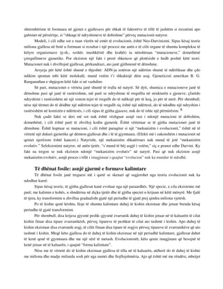 shtrembërime të formuara në gjenet e gjallesave për shkak të faktorëve të tillë të jashtëm si rrezatimi apo 
gabimet në përsëritje, si “shkaqe të ndryshimeve të dobishme” përveç mutacionit natyror. 
Modeli, i cili edhe sot e ruan vlerën në emër të evolucionit, është Neo-Darvinizmi. Sipas kësaj teorie 
miliona gjallesa në botë u formuan si rezultat i një procesi me anën e të cilit organe të shumta komplekse të 
këtyre organizmave (p.sh., veshët, mushkëritë dhe krahët) iu nënshtruan “mutacioneve,” domethënë 
çrregullimeve gjenetike. Por ekziston një fakt i prerë shkencor që plotësisht e hedh poshtë këtë teori: 
Mutacionet nuk i zhvillojnë gjallesat, përkundrazi, ato janë gjithmonë të dëmshme. 
Arsyeja për këtë është shumë e thjeshtë: ADN-ja zotëron një ndërtim shumë të ndërlikuar dhe çdo 
ndikim spontan mbi këtë molekulë, mund vetëm t’i shkaktojë dëm asaj. Gjeneticisti amerikan B. G. 
Ranganathan e shpjegon këtë fakt si në vazhdim: 
Së pari, mutacionet e vërteta janë shumë të rralla në natyrë. Së dyti, shumica e mutacioneve janë të 
dëmshme pasi që janë të rastësishme, më parë se ndryshime të rregullta në strukturën e gjeneve; çfarëdo 
ndryshimi i rastësishëm në një sistem tejet të rregullt do të ndikojë për të keq, jo për të mirë. Për shembull, 
nëse një tërmet do të dridhte një ndërtim tejet të rregullt siç është një ndërtesë, do të ndodhte një ndryshim i 
rastësishëm në kornizën e ndërtesës, i cili sipas të gjitha gjasave, nuk do të ishte një përmirësim. 9 
Nuk çudit fakti se deri më sot nuk është vëzhguar asnjë rast i ndonjë mutacioni të dobishëm, 
domethënë, i cili është parë të zhvilloj kodin gjenetik. Është vërtetuar se të gjitha mutacionet janë të 
dëmshme. Është kuptuar se mutacioni, i cili është paraqitur si një “mekanizëm i evolucionit,” është në të 
vërtetë një dukuri gjenetike që dëmton gjallesat dhe i lë të gjymtuara. (Efekti më i zakonshëm i mutacionit në 
qeniet njerëzore është kanceri.) Natyrisht, një mekanizëm shkatërrues nuk mund të jetë “mekanizëm 
evolutiv.” Seleksionimi natyror, në anën tjetër, “s’mund të bëj asgjë i vetëm,” siç e pranoi edhe Darvini. Ky 
fakt na tregon se nuk ekziston ndonjë “mekanizëm evolutiv” në natyrë. Pasi që nuk ekziston asnjë 
mekanizëm evolutiv, asnjë proces i tillë i imagjinuar i quajtur “evolucion” nuk ka mundur të ndodhë. 
Të dhënat fosile: asnjë gjurmë e formave kalimtare 
Të dhënat fosile janë treguesi më i qartë se skenari që sugjerohet nga teoria evolucionit nuk ka 
ndodhur kurrë. 
Sipas kësaj teorie, të gjitha gjallesat kanë evoluar nga një paraardhës. Një specie, e cila ekzistonte më 
parë, me kalimin e kohës, u shndërrua në diçka tjetër dhe të gjitha speciet u krijuan në këtë mënyrë. Me fjalë 
të tjera, ky transformim u zhvillua gradualisht gjatë një periudhe të gjatë prej qindra miliona vjetësh. 
Po të kishte qenë kështu, lloje të shumta kalimtare duhej të kishin ekzistuar dhe jetuar brenda kësaj 
periudhe të gjatë transformimi. 
Për shembull, disa krijesa gjysmë peshk–gjysmë zvarranik duhej të kishin jetuar në të kaluarën të cilat 
kishin fituar disa tipare zvarranikësh, përveç tipareve të peshkut të cilat ato tashmë i kishin. Apo duhej të 
kishin ekzistuar disa zvarranik-zogj, të cilët fituan disa tipare të zogjve përveç tipareve të zvarranikëve që ato 
tashmë i kishin. Meqë këto gjallesa do të duhej të kishin ekzistuar në një periudhë kalimtare, gjallesat duhet 
të kenë qenë të gjymtuara dhe me një sërë të metash. Evolucionistët, këto qenie imagjinare që besojnë të 
kenë jetuar në të kaluarën, i quajnë “forma kalimtare”. 
Nëse me të vërtetë do të kishin ekzistuar gjallesa të tilla në të kaluarën, atëherë do të duhej të kishte 
me miliona dhe madje miliarda sosh për nga numri dhe llojllojshmëria. Ajo që është më me rëndësi, mbetjet 
 