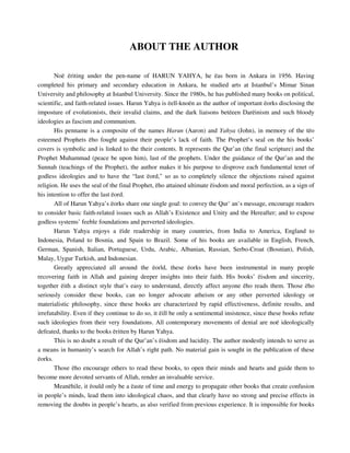 ABOUT THE AUTHOR 
Noë ëriting under the pen-name of HARUN YAHYA, he ëas born in Ankara in 1956. Having 
completed his primary and secondary education in Ankara, he studied arts at Istanbul’s Mimar Sinan 
University and philosophy at Istanbul University. Since the 1980s, he has published many books on political, 
scientific, and faith-related issues. Harun Yahya is ëell-knoën as the author of important ëorks disclosing the 
imposture of evolutionists, their invalid claims, and the dark liaisons betëeen Darëinism and such bloody 
ideologies as fascism and communism. 
His penname is a composite of the names Harun (Aaron) and Yahya (John), in memory of the tëo 
esteemed Prophets ëho fought against their people’s lack of faith. The Prophet’s seal on the his books’ 
covers is symbolic and is linked to the their contents. It represents the Qur’an (the final scripture) and the 
Prophet Muhammad (peace be upon him), last of the prophets. Under the guidance of the Qur’an and the 
Sunnah (teachings of the Prophet), the author makes it his purpose to disprove each fundamental tenet of 
godless ideologies and to have the “last ëord," so as to completely silence the objections raised against 
religion. He uses the seal of the final Prophet, ëho attained ultimate ëisdom and moral perfection, as a sign of 
his intention to offer the last ëord. 
All of Harun Yahya’s ëorks share one single goal: to convey the Qur’ an’s message, encourage readers 
to consider basic faith-related issues such as Allah’s Existence and Unity and the Hereafter; and to expose 
godless systems’ feeble foundations and perverted ideologies. 
Harun Yahya enjoys a ëide readership in many countries, from India to America, England to 
Indonesia, Poland to Bosnia, and Spain to Brazil. Some of his books are available in English, French, 
German, Spanish, Italian, Portuguese, Urdu, Arabic, Albanian, Russian, Serbo-Croat (Bosnian), Polish, 
Malay, Uygur Turkish, and Indonesian. 
Greatly appreciated all around the ëorld, these ëorks have been instrumental in many people 
recovering faith in Allah and gaining deeper insights into their faith. His books’ ëisdom and sincerity, 
together ëith a distinct style that’s easy to understand, directly affect anyone ëho reads them. Those ëho 
seriously consider these books, can no longer advocate atheism or any other perverted ideology or 
materialistic philosophy, since these books are characterized by rapid effectiveness, definite results, and 
irrefutability. Even if they continue to do so, it ëill be only a sentimental insistence, since these books refute 
such ideologies from their very foundations. All contemporary movements of denial are noë ideologically 
defeated, thanks to the books ëritten by Harun Yahya. 
This is no doubt a result of the Qur’an’s ëisdom and lucidity. The author modestly intends to serve as 
a means in humanity’s search for Allah’s right path. No material gain is sought in the publication of these 
ëorks. 
Those ëho encourage others to read these books, to open their minds and hearts and guide them to 
become more devoted servants of Allah, render an invaluable service. 
Meanëhile, it ëould only be a ëaste of time and energy to propagate other books that create confusion 
in people’s minds, lead them into ideological chaos, and that clearly have no strong and precise effects in 
removing the doubts in people’s hearts, as also verified from previous experience. It is impossible for books 
 